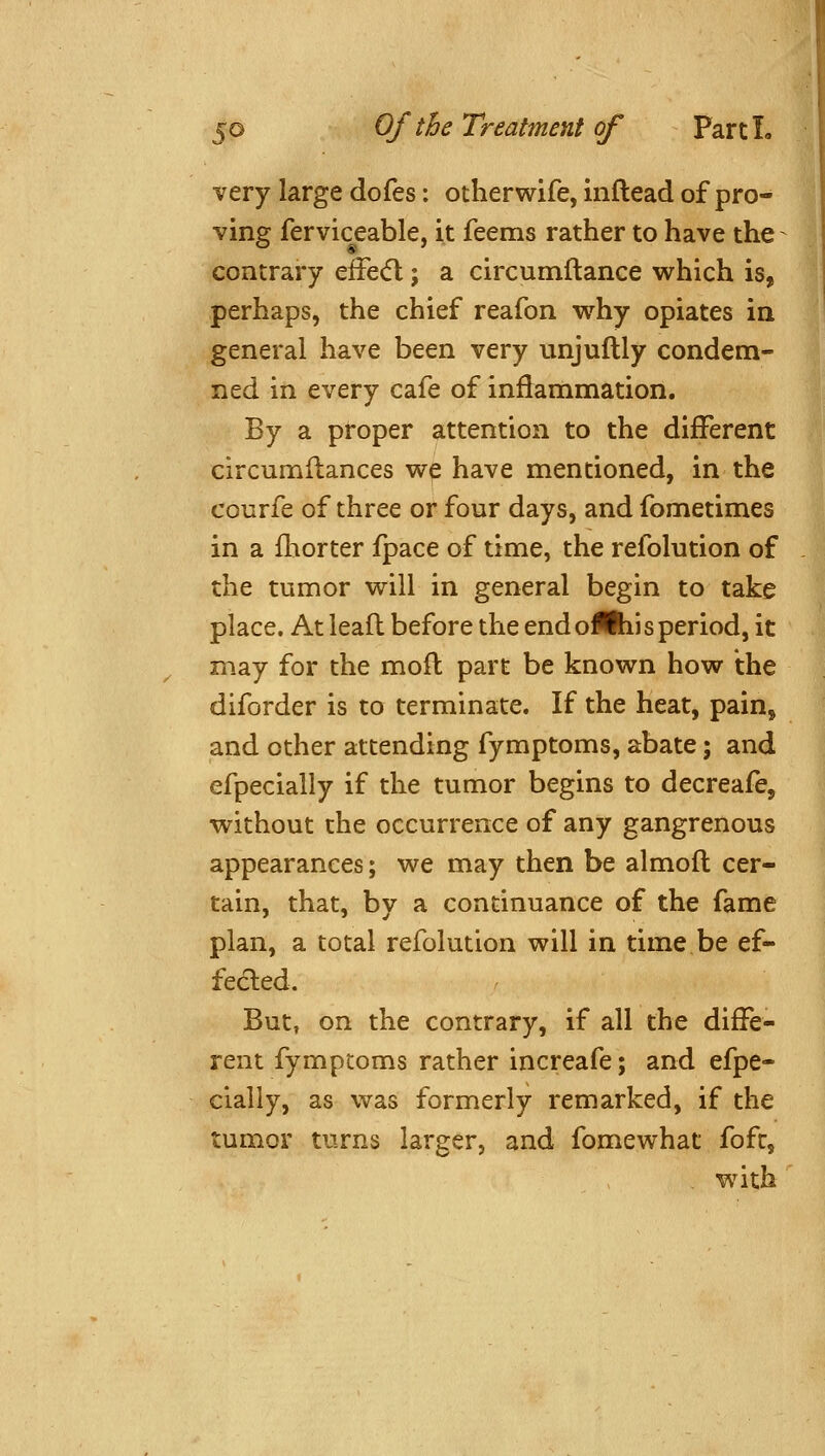 very large dofes: otherwife, inftead of pro- ving ferviceable, it feems rather to have the contrary efFe(fl; a circumftance which is, perhaps, the chief reafon why opiates in general have been very unjuftly condem- ned in every cafe of inflammation. By a proper attention to the different circumftances we have mentioned, in the courfe of three or four days, and fometimes in a fhorter fpace of time, the refolution of the tumor will in general begin to take place. At leaft before the end oiftii s period, it may for the mofl part be known how the diforder is to terminate. If the heat, pain^ and other attending fymptoms, abate; and efpecially if the tumor begins to decreafe, without the occurrence of any gangrenous appearances; we may then be almofl cer- tain, that, by a continuance of the fame plan, a total refolution will in time be ef- fected. But, on the contrary, if all the diffe- rent fymptoms rather increafe; and efpe- cially, as was formerly remarked, if the tumor turns larger, and fomewhat fofc, with