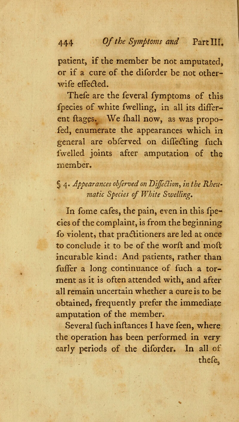 patient, if the member be not amputated^ or if a cure of the diforder be not other- wife effedled. Thefe are the feveral fymptoms of this fpecies of white fwelHng, in all its differ- ent ftag^s. We ihall now, as was propo- fed, enumerate the appearances which in general are obferved on diffediing fuch fvvelled joints after amputation o£ the member, § 4. Appearances obferved on Dijfedion, in the Rheu- matic Species of White Swelling, In fome cafes, the pain, even in this fpe- cies of the complaint, is from the beginning fo violent, that pradlitioners are led at once to conclude it to be of the word and moft incurable kind: And patients, rather than fufFer a long continuance of fuch a tor- ment as it is often attended with, and after all remain uncertain whether a cure is to be obtained, frequently prefer the immediate amputation of the member. Several fuch inftances I have feen, where the operation has been performed in very early periods of the diforder. In all of thefe.