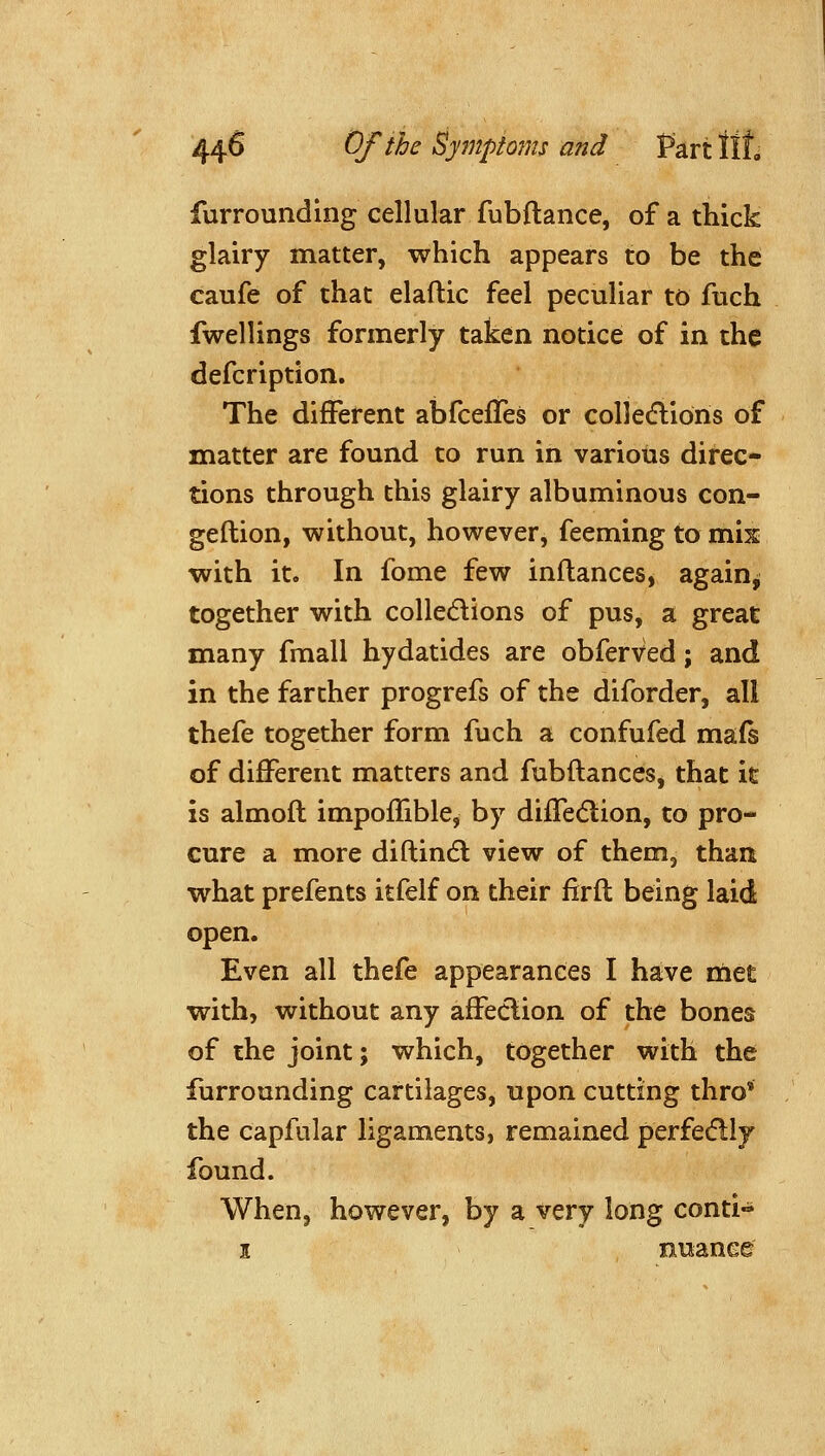 44^ (^fihc Sympt07ns and Part tit furrounding cellular fubftance, of a thick glairy matter, which appears to be the caufe of that elaftic feel peculiar to fuch fwellings formerly taken notice of in the defcription. The different abfceffes or coUedlions of matter are found to run in various direc- tions through this glairy albuminous con- geftion, without, however, feeming to mis with it. In fome few inflances, again^ together with colledlions of pus, a great many fmall hydatides are obferved; and in the farther progrefs of the diforder, all thefe together form fuch a confufed mafs of different matters and fubftances, that it is almoft impoffible, by diffedlion, to pro- cure a more diftindl view of them, than what prefents itfelf on their firft being laid open. Even all thefe appearances I have met with, without any affeclion of the bones of the joint; which, together with the furrounding cartilages, upon cutting thro* the capfular ligaments, remained perfedly found. When, however, by a very long conti- I nuaneg
