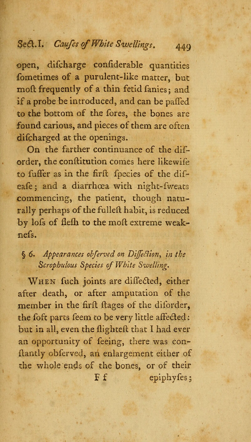 open, difcharge confiderable quantities fometimes of a purulent-like matter, but moft frequently of a thin fetid fanies; and if a probe be introduced, and can be palTed to the bottom of the fores, the bones are found carious, and pieces of them are often difcharged at the openings. On the farther continuance of the dif- order, the conftitution comes here likewife to fuffer as in the firft fpecies of the dif- eafe; and a diarrhoea with night-fweats commencing, the patient, though natu- rally perhaps of the fulleft habit, is reduced by lofs of fiefh to the moft extreme weak- nefs. § (5. Appearances obferved on DiJfeSiioti, in the Scrophulous Species of White Swelling. When fuch joints are difle6ted, either after death, or after amputation of the member in the firft ftages of the diforder, the foft parts feem to be very little afFeded; but in all, even the flighteft that I had ever an opportunity of feeing, there was con- ftantly obferved, ari enlargement either of the whole ends of the bones, or of their F f epiphyfes;