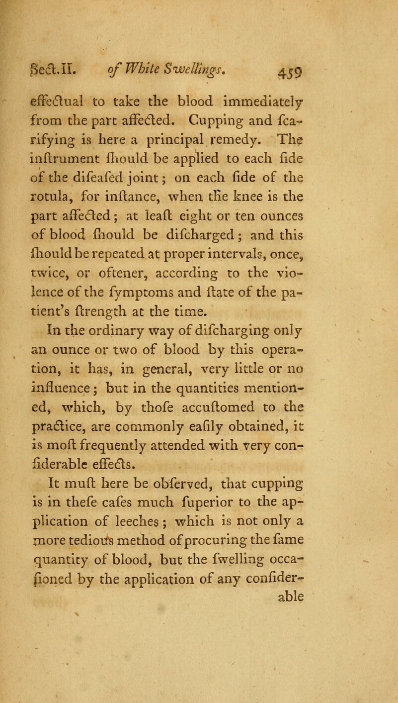 efFedual to take the blood immediately from the part afFedled. Cupping and fca- rifying is here a principal remedy. The inflrument fliould be apphed to each iide of the difeafed joint; on each fide of the rotula, for inftance, when tEe knee is the part affecfted; at leafl eight or ten ounces of blood ihould be difcharged; and this {houldbe repeated at proper intervals, once, twice, or ofiener, according to the vio- lence of the fymptoms and Hate of the pa- tient's ftrength at the time. In the ordinary way of difcharging only an ounce or two of blood by this opera- tion, it has, in general, very little or no influence; but in the quantities mention- ed, which, by thofe accuflomed to the pradlice, are commonly eafily obtained, it is mofl frequently attended with very con- liderable efFedls. It muft here be obferved, that cupping is in thefe cafes much fuperior to the ap- plication of leeches ; which is not only a more tedioil's method of procuring the fame quantity of blood, but the fwelling occa- fioned by the application of any confider- able