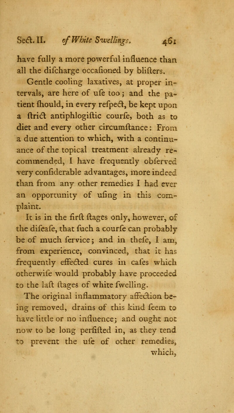 have fally a more powerful influence than all the difcharge occafioned by blifters. Gentle cooling laxatives, at proper in- tervals, are here of ufe too; and the pa- tient fliould, in every refpe(5l, be kept upon a ftridl antiphlogiftic courfe, both as to diet and every other circumftance: From a due attention to which, with a continu- ance of the topical treatment already re- commended, I have frequently obferved very confiderable advantages, more indeed than from any other remedies I had ever an opportunity of ufing in this com- plaint. It is in the firfl ftages only, however, of the difeafe, that fuch a courfe can probably be of much fervice; and in thefe, I am, from experience, convinced, that it has frequently efFecled cures in cafes which otherwife would probably have proceeded to the laft (lages of white fwelling. The original inflammatory affection be- ing removed, drains of this kind feem to have little or no influence; and ought not now to be long perfifled in, as they tend to prevent the ufe of other remedies, which.