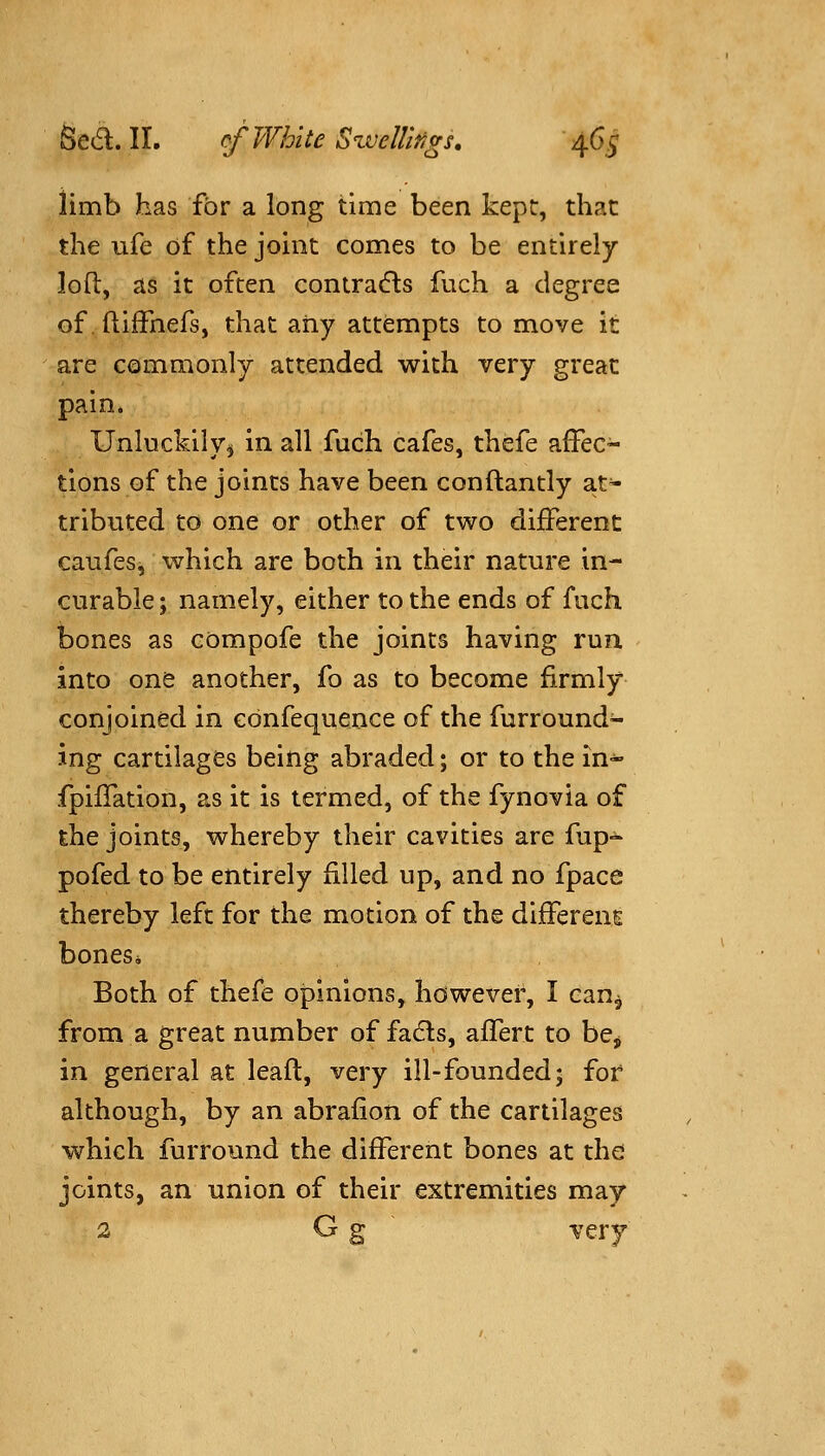 limb has for a long time been kept, that the ufe of the joint comes to be entirely loft, as it often contracts fuch a degree offtiffnefs, that any attempts to move it are commonly attended with very great pain. Unluckily^ in all fuch cafes, thefe affec- tions of the joints have been conftantly a.t- tributed to one or other of two different caufesj which are both in their nature in- curable ; namely, either to the ends of fuch bones as compofe the joints having run into one another, fo as to become firmly conjoined in ebnfequence of the furround- ing cartilages being abraded; or to the in- fpiffation, as it is termed, of the fynovia of the joints, whereby their cavities are fup- pofed to be entirely filled up, and no fpace thereby left for the motion of the differeuE bonesi Both of thefe opinions, hdwever, I can^ from a great number of fa(51:s, affert to be^ in general at leaft, very ill-founded; for although, by an abrafion of the cartilages which furround the different bones at the joints, an union of their extremities may 2 G g ~ very