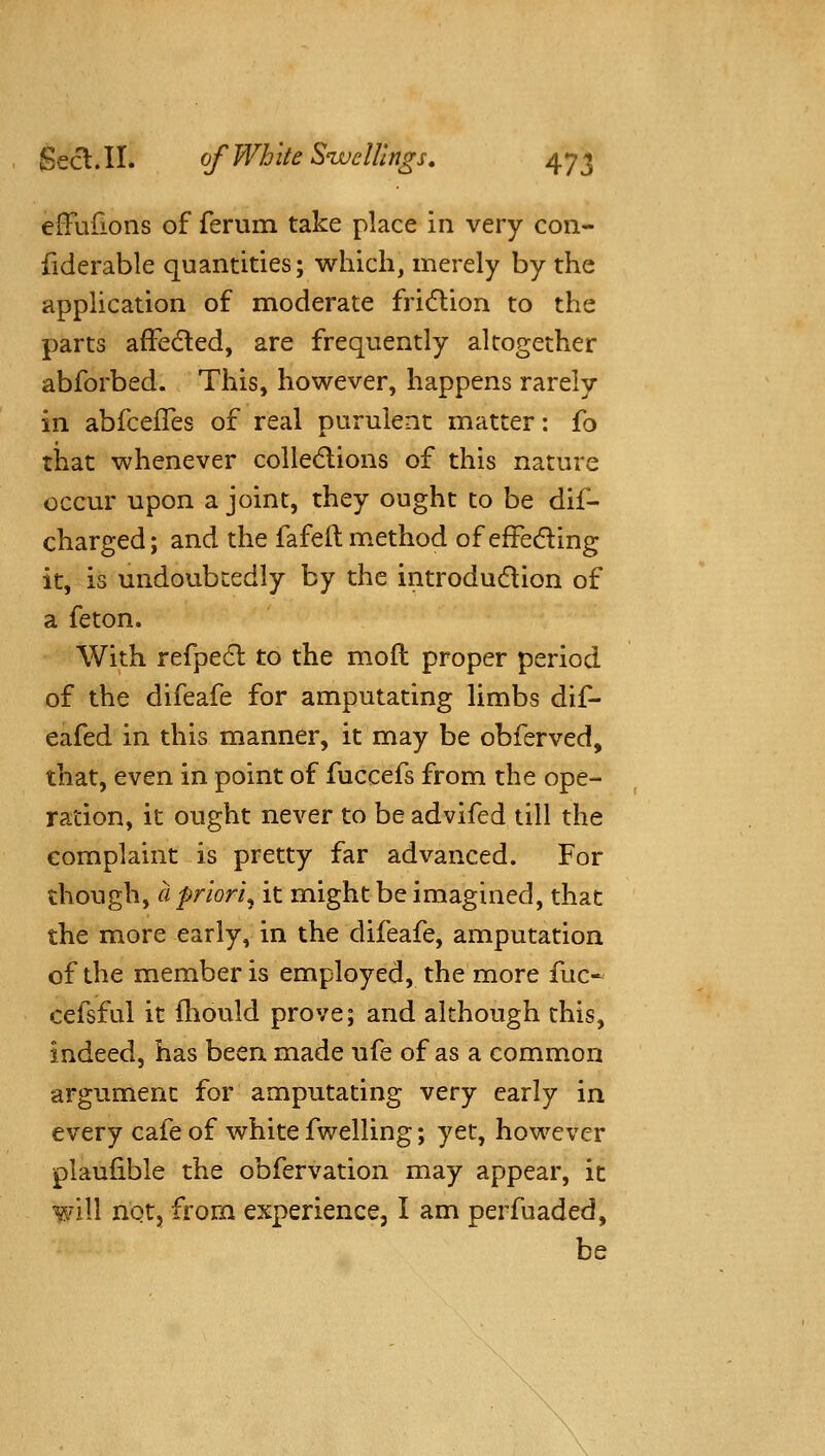 elFurions of ferum take place in very con- fiderable quantities; which, merely by the application of moderate fridlion to the parts afFe(5led, are frequently altogether abforbed. This, however, happens rarely in abfcefTes of real purulent matter: fo that whenever colledlions of this nature occur upon a joint, they ought to be dif- charged; and the fafelt method of efFeding it, is undoubtedly by the introdudion of a feton. With refpedl to the mofl proper period of the difeafe for amputating limbs dif- eafed in this manner, it may be obferved, that, even in point of fuccefs from the ope- ration, it ought never to be advifed till the complaint is pretty far advanced. For though, cl priori^ it might be imagined, that the more early, in the difeafe, amputation of the member is employed, the more fuc- cefsful it fhould prove; and although this, indeed, has been made ufe of as a common argument for amputating very early in every cafe of white fwelling; yet, however plaufible the obfervation may appear, it will notj from experience, I am perfuaded, be