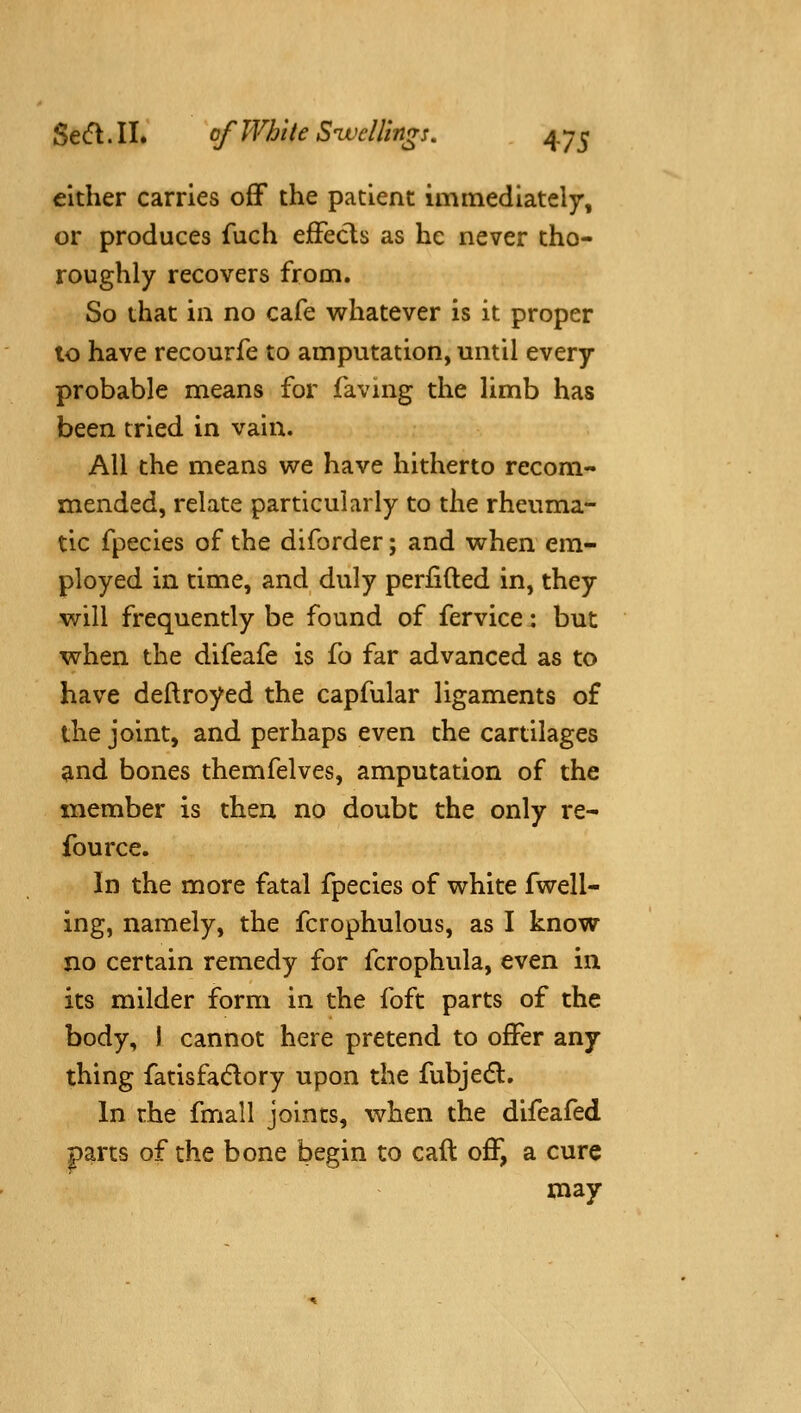 cither carries off the patient immediately, or produces fuch effects as he never tho- roughly recovers from. So that in no cafe whatever is it proper to have recourfe to amputation, until every probable means for faving the limb has been tried in vain. All the means we have hitherto recom- mended, relate particularly to the rheuma- tic fpecies of the diforder; and when em- ployed in time, and duly perfifted in, they will frequently be found of fervice: but when the difeafe is fo far advanced as to have deftroyed the capfular ligaments of the joint, and perhaps even the cartilages and bones themfelves, amputation of the member is then no doubt the only re- fource. In the more fatal fpecies of white fwell- ing, namely, the fcrophulous, as I know no certain remedy for fcrophula, even in its milder form in the foft parts of the body, i cannot here pretend to offer any thing fatisfadlory upon the fubjedl. In the fmall joints, when the difeafed parts of the bone begin to caft off, a cure may