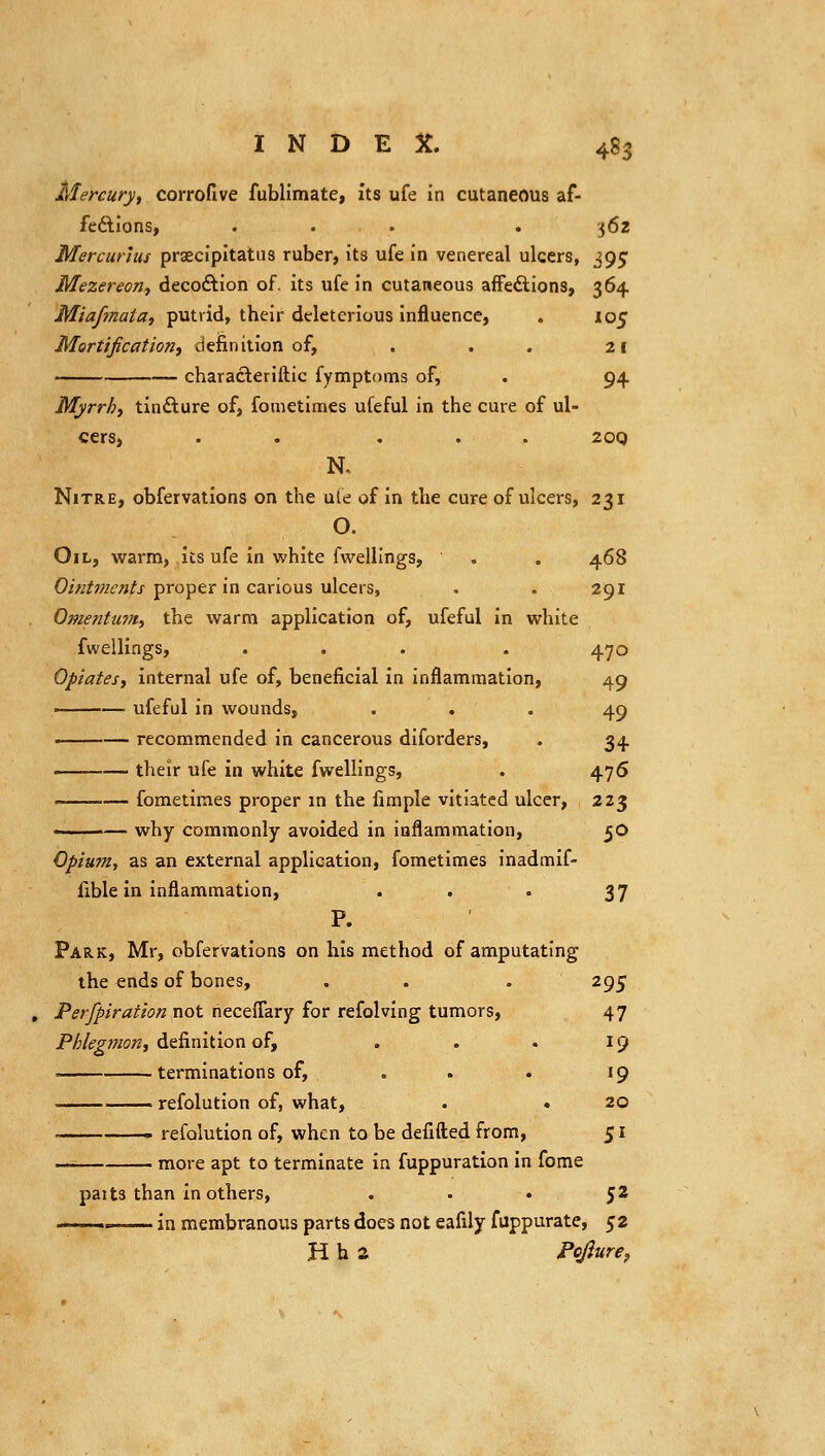 Mercury, corrofive fublimate, its ufe in cutaneous af- fedlions, ... . 562 Mercurius prsecipitatus ruber, its ufe in venereal ulcers, 395 MezereoTif decoftion of. its ufe in cutaneous afFedlions, 364 Miafinaia, putrid, their deleterious influence, . 105 Mortification^ definition of, . . . 21 characteriftic fymptnms of, . 94. Myrrhy tincture of, fometimes ufeful in the cure of ul- cers, . . ... 20Q N. Nitre, obfervations on the ule of in the cure of ulcers, 231 O. Oil, warm, its ufe in white fwellings, . . 468 O/Vz^w^^^/j-proper in carious ulcers, . . 291 Omentu?7ty the warm application of, ufeful in white fwellings, . . . . 470 Opiates, internal ufe of, beneficial in inflammation, 49 -——— ufeful in wounds, ... 49 ——— recommended in cancerous diforders, . 34 ——— their ufe in white fwellings, . 476 ——— fometimes proper m the fimple vitiated ulcer, 223 —— why commonly avoided in inflammation, 50 Opium, as an external application, fometimes inadmif- fible in inflammation, . . . 37 P. Park, Mr, obfervations on his method of amputating the ends of bones, . . . 295 Perfpiraiion not rieceflary for refolving tumors, 47 P/5/^^;«o«, definition of, . . . 19 —— terminations of, . . . 19 refolution of, what, . . 20 —— refolution of, when to be defifl;ed from, 51 - more apt to terminate in fuppuration in fome pat ts than in others, . . • 5^ ■ .. — in membranous parts docs not eafily fuppurate, 52 H h a Pcfitire,