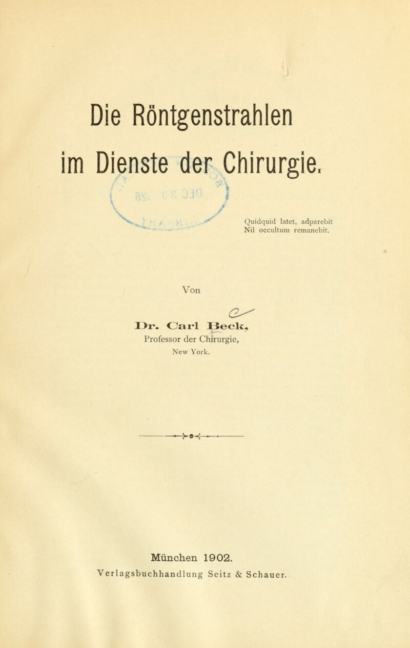 Die Röntgenstrahlen im Dienste der Chirurgie, - \ <* Quidquid latet, adparebit Nil occultum remanebit. Von Dr*. Carl Beck, Professor der Chirurgie, New York. >©-f München 1902. Verlagsbuchhandlung Seitz & Schauer.
