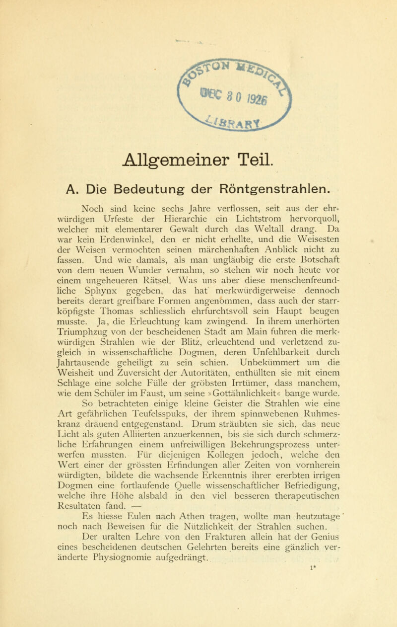 Allgemeiner Teil. A. Die Bedeutung der Röntgenstrahlen. Noch sind keine sechs Jahre verflossen, seit aus der ehr- würdigen Urfeste der Hierarchie ein Lichtstrom hervorquoll, welcher mit elementarer Gewalt durch das Weltall drang. Da war kein Erdenwinkel, den er nicht erhellte, und die Weisesten der Weisen vermochten seinen märchenhaften Anblick nicht zu fassen. Und wie damals, als man ungläubig die erste Botschaft von dem neuen Wunder vernahm, so stehen wir noch heute vor einem ungeheueren Rätsel. Was uns aber diese menschenfreund- liche Sphynx gegeben, das hat merkwürdigerweise, dennoch bereits derart greifbare Formen angenommen, dass auch der starr- köpfigste Thomas schliesslich ehrfurchtsvoll sein Haupt beugen musste. Ja, die Erleuchtung kam zwingend. In ihrem unerhörten Triumphzug von der bescheidenen Stadt am Main fuhren die merk- würdigen Strahlen wie der Blitz, erleuchtend und verletzend zu- gleich in wissenschaftliche Dogmen, deren Unfehlbarkeit durch Jahrtausende geheiligt zu sein schien. Unbekümmert um die Weisheit und Zuversicht der Autoritäten, enthüllten sie mit einem Schlage eine solche Fülle der gröbsten Irrtümer, dass manchem, wie dem Schüler im Faust, um seine »Gottähnlichkeit« bange wurde. So betrachteten einige kleine Geister die Strahlen wie eine Art gefährlichen Teufelsspuks, der ihrem spinnwebenen Ruhmes- kranz dräuend entgegenstand. Drum sträubten sie sich, das neue Licht als guten Alliierten anzuerkennen, bis sie sich durch schmerz- liche Erfahrungen einem unfreiwilligen Bekehrungsprozess unter- werfen mussten. Für diejenigen Kollegen jedoch, welche den Wert einer der grössten Erfindungen aller Zeiten von vornherein würdigten, bildete die wachsende Erkenntnis ihrer ererbten irrigen Dogmen eine fortlaufende Quelle wissenschaftlicher Befriedigung, wrelche ihre Höhe alsbald in den viel besseren therapeutischen Resultaten fand. — Es hiesse Eulen nach Athen tragen, wollte man heutzutage noch nach Beweisen für die Nützlichkeit der Strahlen suchen. Der uralten Lehre von den Frakturen allein hat der Genius eines bescheidenen deutschen Gelehrten bereits eine gänzlich ver- änderte Physiognomie aufgedrängt. 1*