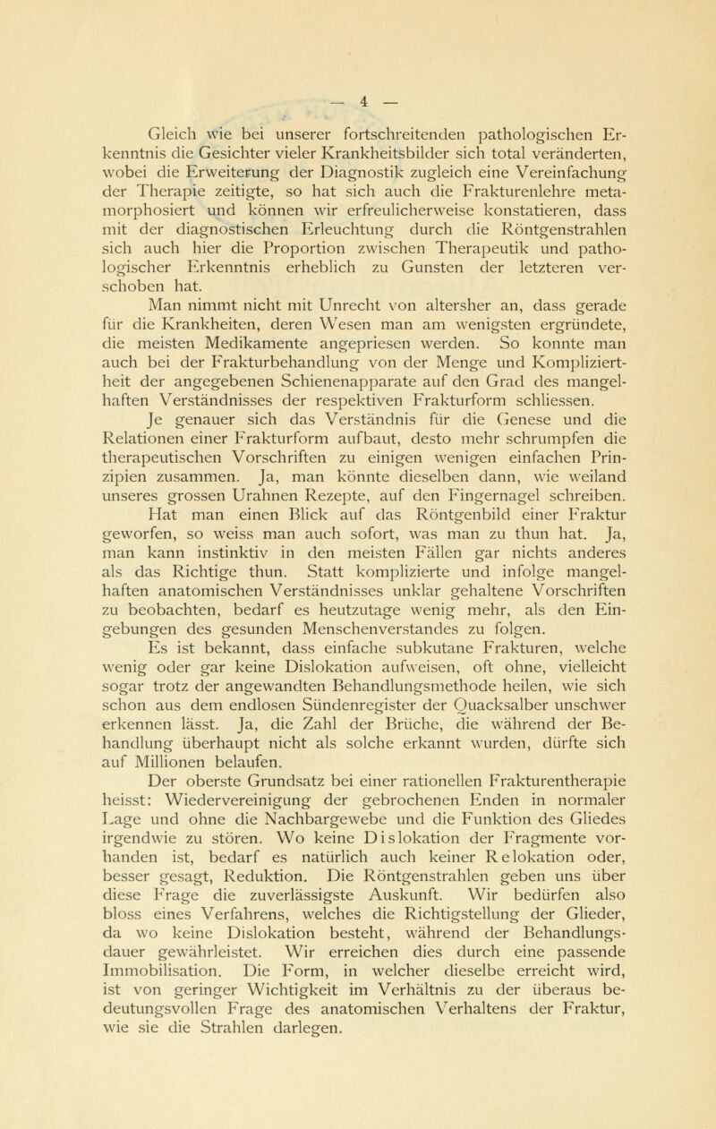 Gleich wie bei unserer fortschreitenden pathologischen Er- kenntnis die Gesichter vieler Krankheitsbilder sich total veränderten, wobei die Erweiterung der Diagnostik zugleich eine Vereinfachung der Therapie zeitigte, so hat sich auch die Frakturenlehre meta- morphosiert und können wir erfreulicherweise konstatieren, dass mit der diagnostischen Erleuchtung durch die Röntgenstrahlen sich auch hier die Proportion zwischen Therapeutik und patho- logischer Erkenntnis erheblich zu Gunsten der letzteren ver- schoben hat. Man nimmt nicht mit Unrecht von altersher an, dass gerade für die Krankheiten, deren Wesen man am wenigsten ergründete, die meisten Medikamente angepriesen werden. So konnte man auch bei der Frakturbehandlung von der Menge und Kompliziert- heit der angegebenen Schienenapparate auf den Grad des mangel- haften Verständnisses der respektiven Frakturform schliessen. Je genauer sich das Verständnis für die Genese und die Relationen einer Frakturform aufbaut, desto mehr schrumpfen die therapeutischen Vorschriften zu einigen wenigen einfachen Prin- zipien zusammen. Ja, man könnte dieselben dann, wie weiland unseres grossen Urahnen Rezepte, auf den Fingernagel schreiben. Hat man einen Blick auf das Röntgenbild einer Fraktur geworfen, so weiss man auch sofort, was man zu thun hat. Ja, man kann instinktiv in den meisten Fällen gar nichts anderes als das Richtige thun. Statt komplizierte und infolge mangel- haften anatomischen Verständnisses unklar gehaltene Vorschriften zu beobachten, bedarf es heutzutage wenig mehr, als den Ein- gebungen des gesunden Menschenverstandes zu folgen. Es ist bekannt, dass einfache subkutane Frakturen, welche wenig oder gar keine Dislokation aufweisen, oft ohne, vielleicht sogar trotz der angewandten Behandlungsmethode heilen, wie sich schon aus dem endlosen Sündenregister der Quacksalber unschwer erkennen lässt. Ja, die Zahl der Brüche, die während der Be- handlung überhaupt nicht als solche erkannt wurden, dürfte sich auf Millionen belaufen. Der oberste Grundsatz bei einer rationellen Frakturentherapie heisst: Wiedervereinigung der gebrochenen Enden in normaler Lage und ohne die Nachbargewebe und die Funktion des Gliedes irgendwie zu stören. Wo keine Dislokation der Fragmente vor- handen ist, bedarf es natürlich auch keiner Relokation oder, besser gesagt, Reduktion. Die Röntgenstrahlen geben uns über diese Frage die zuverlässigste Auskunft. Wir bedürfen also bloss eines Verfahrens, welches die Richtigstellung der Glieder, da wo keine Dislokation besteht, während der Behandlungs- dauer gewährleistet. Wir erreichen dies durch eine passende Immobilisation. Die Form, in welcher dieselbe erreicht wird, ist von geringer Wichtigkeit im Verhältnis zu der überaus be- deutungsvollen Frage des anatomischen Verhaltens der Fraktur, wie sie die Strahlen darlegen.