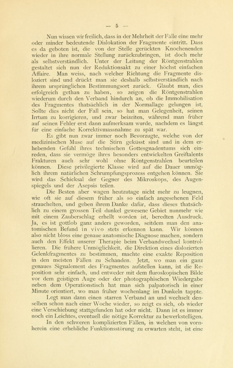 Nun wissen wir freilich, dass in der Mehrheit der Fälle eine mehr oder minder bedeutende Dislokation der Fragmente eintritt. Dass es da geboten ist, die von der Stelle gerückten Knochenenden wieder in ihre normale Stellung zurückzubringen, ist doch mehr als selbstverständlich. Unter der Leitung der Röntgenstrahlen gestaltet sich nun der Reduktionsakt zu einer höchst einfachen Affaire. Man weiss, nach welcher Richtung die Fragmente dis- loziert sind und drückt man sie deshalb selbstverständlich nach ihrem ursprünglichen Bestimmungsort zurück. Glaubt man, dies erfolgreich gethan zu haben, so zeigen die Röntgenstrahlen wiederum durch den Verband hindurch an, ob die Immobilisation des Fragmentes thatsächlich in der Normallage gelungen ist. Sollte dies nicht der Fall sein, so hat man Gelegenheit, seinen Irrtum zu korrigieren, und zwar beizeiten, während man früher auf seinen Fehler erst dann aufmerksam wurde, nachdem es längst für eine einfache Korrektivmassnahme zu spät war. Es gibt nun zwar immer noch Bevorzugte, welche von der medizinischen Muse auf die Stirn geküsst sind und in dem er- hebenden Gefühl ihres technischen Gottesgnadentums sich ein- reden, dass sie vermöge ihres besonders entwickelten Greiftalents Frakturen auch sehr wohl ohne Röntgenstrahlen beurteilen können. Diese privilegierte Klasse wird auf die Dauer unmög- lich ihrem natürlichen Schrumpfungsprozess entgehen können. Sie wird das Schicksal der Gegner des Mikroskops, des Augen- spiegels und der Asepsis teilen. Die Besten aber wagen heutzutage nicht mehr zu leugnen, wie oft sie auf diesem früher als so einfach angesehenen Feld strauchelten, und geben ihrem Danke dafür, dass dieses thatsäch- lich zu einem grossen Teil dunkel gewesene Gebiet nunmehr wie mit einem Zauberschlag erhellt worden ist, beredten Ausdruck. Ja, es ist gottlob ganz anders geworden, seitdem man den ana- tomischen Befund in vivo stets erkennen kann. Wir können also nicht bloss eine genaue anatomische Diagnose machen, sondern auch den Effekt unserer Therapie beim Verbandwechsel kontrol- lieren. Die frühere Unmöglichkeit, die Direktion eines dislozierten Gelenkfragmentes zu bestimmen, machte eine exakte Reposition in den meisten Fällen zu Schanden. Jetzt, wo man ein ganz genaues Signalement des Fragmentes aufstellen kann, ist die Re- position sehr einfach, und entweder mit dem fluroskopischen Bilde vor dem geistigen Auge oder der photographischen Wiedergabe neben dem Operationstisch hat man sich palpatorisch in einer Minute orientiert, wo man früher wochenlang im Dunkeln tappte. Legt man dann einen starren Verband an und wechselt den- selben schon nach einer Woche wieder, so zeigt es sich, ob wieder eine Verschiebung stattgefunden hat oder nicht. Dann ist es immer noch ein Leichtes, eventuell die nötige Korrektur zu bewerkstelligen. In den schweren komplizierten Fällen, in welchen von vorn- herein eine erhebliche Funktionsstörung zu erwarten steht, ist eine