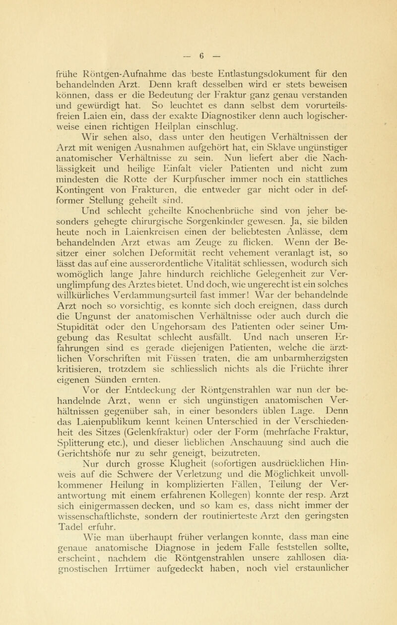 frühe Röntgen-Aufnahme das beste Entlastungsdokument für den behandelnden Arzt. Denn kraft desselben wird er stets beweisen können, dass er die Bedeutung der Fraktur ganz genau verstanden und gewürdigt hat. So leuchtet es dann selbst dem vorurteils- freien Laien ein, dass der exakte Diagnostiker denn auch logischer- weise einen richtigen Heilplan einschlug. Wir sehen also, dass unter den heutigen Verhältnissen der Arzt mit wenigen Ausnahmen aufgehört hat, ein Sklave ungünstiger anatomischer Verhältnisse zu sein. Nun liefert aber die Nach- lässigkeit und heilige Einfalt vieler Patienten und nicht zum mindesten die Rotte der Kurpfuscher immer noch ein stattliches Kontingent von Frakturen, die entweder gar nicht oder in clef- former Stellung geheilt sind. Und schlecht geheilte Knochenbrüche sind von jeher be- sonders gehegte chirurgische Sorgenkinder gewesen. Ja, sie bilden heute noch in Laienkreisen einen der beliebtesten Anlässe, dem behandelnden Arzt etwas am Zeuge zu flicken. Wenn der Be- sitzer einer solchen Deformität recht vehement veranlagt ist, so lässt das auf eine ausserordentliche Vitalität schliessen, wodurch sich womöglich lange Jahre hindurch reichliche Gelegenheit zur Ver- unglimpfung des Arztes bietet. Und doch, wie ungerecht ist ein solches willkürliches Verdammungsurteil fast immer! War der behandelnde Arzt noch so vorsichtig, es konnte sich doch ereignen, dass durch die Ungunst der anatomischen Verhältnisse oder auch durch die Stupidität oder den Ungehorsam des Patienten oder seiner Um- gebung das Resultat schlecht ausfällt. Und nach unseren Er- fahrungen sind es gerade diejenigen Patienten, welche die ärzt- lichen Vorschriften mit Füssen traten, die am unbarmherzigsten kritisieren, trotzdem sie schliesslich nichts als die Früchte ihrer eigenen Sünden ernten. Vor der Entdeckung der Röntgenstrahlen war nun der be- handelnde Arzt, wenn er sich ungünstigen anatomischen Ver- hältnissen gegenüber sah, in einer besonders üblen Lage. Denn das Laienpublikum kennt keinen Unterschied in der Verschieden- heit des Sitzes (Gelenkfraktur) oder der Form (mehrfache Fraktur, Splitterung etc.), und dieser lieblichen Anschauung sind auch die Gerichtshöfe nur zu sehr geneigt, beizutreten. Nur durch grosse Klugheit (sofortigen ausdrücklichen Hin- weis auf die Schwere der Verletzung und die Möglichkeit unvoll- kommener Heilung in komplizierten Fällen, Teilung der Ver- antwortung mit einem erfahrenen Kollegen) konnte der resp. Arzt sich einigermassen decken, und so kam es, dass nicht immer der wissenschaftlichste, sondern der routinierteste Arzt den geringsten Tadel erfuhr. Wie man überhaupt früher verlangen konnte, dass man eine genaue anatomische Diagnose in jedem Falle feststellen sollte, erscheint, nachdem die Röntgenstrahlen unsere zahllosen dia- gnostischen Irrtümer aufgedeckt haben, noch viel erstaunlicher
