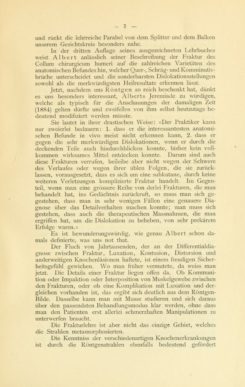 und rückt die lehrreiche Parabel von dem Splitter und dem Balken unserem Gesichtskreis besonders nahe. In der dritten Auflage seines ausgezeichneten Lehrbuches weist Albert anlässlich seiner Beschreibung der Fraktur des Collum chirurgicum humeri auf die zahlreichen Varietäten des anatomischen Befundes hin, welcher Quer-, Schräg- und Komminutiv- brüche unterscheidet und die sonderbarsten Dislokationsstellungen sowohl als die merkwürdigsten Heilresultate erkennen lässt. Jetzt, nachdem uns Röntgen so reich beschenkt hat, dünkt es uns besonders interessant, Alberts Jeremiade zu würdigen, welche als typisch für die Anschauungen der damaligen Zeit (1884) gelten dürfte und zweifellos von ihm selbst heutzutage be- deutend modifiziert werden müsste. Sie lautet in ihrer drastischen Weise: »Der Praktiker kann nur zweierlei bedauern: 1. dass er die interessantesten anatomi- schen Befunde in vivo meist nicht erkennen kann, 2. dass er gegen die sehr merkwürdigen Dislokationen, wenn er durch die deckenden Teile auch hindurchblicken konnte, bisher kein voll- kommen wirksames Mittel entdecken konnte. Darum sind auch diese Frakturen verrufen, beileibe aber nicht wegen der Schwere des Verlaufes oder wegen ihrer üblen Folgen, die sie zurück- lassen, vorausgesetzt, dass es sich um eine subkutane, durch keine weiteren Verletzungen komplizierte Fraktur handelt. Im Gegen- teil, wenn man eine grössere Reihe von derlei Frakturen, die man behandelt hat, ins Gedächtnis zurückruft, so muss man sich ge- gestehen, dass man in sehr wenigen Fällen eine genauere Dia- gnose über das Detailverhalten machen konnte; man muss sich gestehen, dass auch die therapeutischen Massnahmen, die man ergriffen hat, um die Dislokation zu beheben, von sehr prekärem Erfolge waren.« Es ist bewunderungswürdig, wie genau Albert schon da- mals definierte, was uns not that. Der Fluch von Jahrtausenden, der an der Differentialdia- gnose zwischen Fraktur, Luxation, Kontusion, Distorsion und anderweitigen Knochenläsionen haftete, ist einem freudigen Sicher- heitsgefühl gewichen. Wo man früher vermutete, da weiss man jetzt. Die Details einer Fraktur liegen offen da. Ob Kommuni- tion oder Impaktion oder Interposition von Muskelgewebe zwischen den Frakturen, oder ob eine Komplikation mit Luxation und der- gleichen vorhanden ist, das ergibt sich deutlich aus dem Röntgen- Bilde. Dasselbe kann man mit Müsse studieren und sich daraus über den passendsten Behandlungsmodus klar werden, ohne dass man den Patienten erst allerlei schmerzhaften Manipulationen zu unterwerfen braucht. Die Frakturlehre ist aber nicht das einzige Gebiet, welches die Strahlen metamorphosierten. Die Kenntniss der verschiedenartigen Knochenerkrankungen ist durch die Röntgenstrahlen ebenfalls bedeutend gefördert