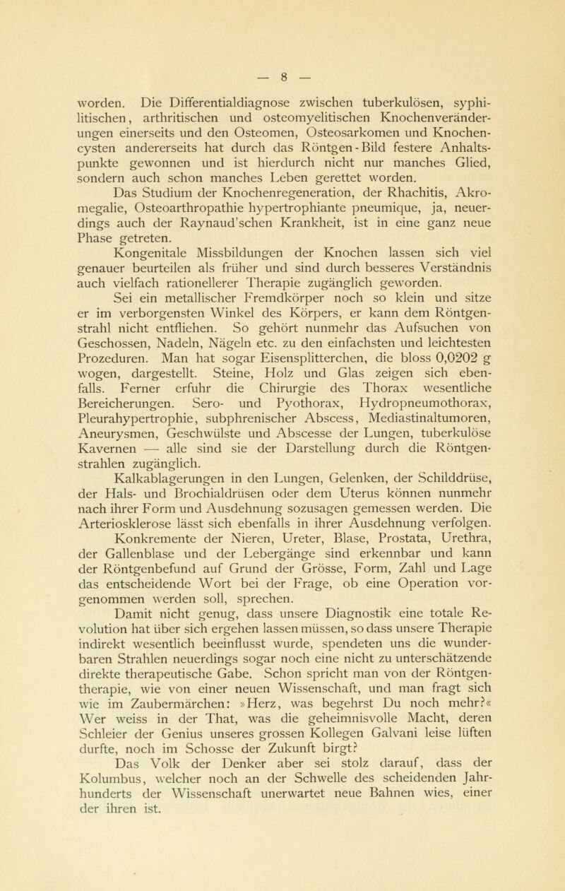 worden. Die Differentialdiagnose zwischen tuberkulösen, syphi- litischen , arthritischen und osteomyelitischen Knochenveränder- ungen einerseits und den Osteomen, Osteosarkomen und Knochen- cysten andererseits hat durch das Röntgen-Bild festere Anhalts- punkte gewonnen und ist hierdurch nicht nur manches Glied, sondern auch schon manches Leben gerettet worden. Das Studium der Knochenregeneration, der Rhachitis, Akro- megalie, Osteoarthropathie hypertrophiante pneumique, ja, neuer- dings auch der Raynaud'schen Krankheit, ist in eine ganz neue Phase getreten. Kongenitale Missbildungen der Knochen lassen sich viel genauer beurteilen als früher und sind durch besseres Verständnis auch vielfach rationellerer Therapie zugänglich geworden. Sei ein metallischer Fremdkörper noch so klein und sitze er im verborgensten Winkel des Körpers, er kann dem Röntgen- strahl nicht entfliehen. So gehört nunmehr das Aufsuchen von Geschossen, Nadeln, Nägeln etc. zu den einfachsten und leichtesten Prozeduren. Man hat sogar Eisensplitterchen, die bloss 0,0202 g wogen, dargestellt. Steine, Holz und Glas zeigen sich eben- falls. Ferner erfuhr die Chirurgie des Thorax wesentliche Bereicherungen. Sero- und Pyothorax, Hydropneumothorax, Pleurahypertrophie, subphrenischer Abscess, Mediastinaltumoren, Aneurysmen, Geschwülste und Abscesse der Lungen, tuberkulöse Kavernen — alle sind sie der Darstellung durch die Röntgen- strahlen zugänglich. Kalkablagerungen in den Lungen, Gelenken, der Schilddrüse, der Hals- und Brochialdrüsen oder dem Uterus können nunmehr nach ihrer Form und Ausdehnung sozusagen gemessen werden. Die Arteriosklerose lässt sich ebenfalls in ihrer Ausdehnung verfolgen. Konkremente der Nieren, Ureter, Blase, Prostata, Urethra, der Gallenblase und der Lebergänge sind erkennbar und kann der Röntgenbefund auf Grund der Grösse, Form, Zahl und Lage das entscheidende Wort bei der Frage, ob eine Operation vor- genommen werden soll, sprechen. Damit nicht genug, dass unsere Diagnostik eine totale Re- volution hat über sich ergehen lassen müssen, so dass unsere Therapie indirekt wesentlich beeinflusst wurde, spendeten uns die wunder- baren Strahlen neuerdings sogar noch eine nicht zu unterschätzende direkte therapeutische Gabe. Schon spricht man von der Röntgen- therapie, wie von einer neuen Wissenschaft, und man fragt sich wie im Zaubermärchen: »Herz, was begehrst Du noch mehr?« Wer weiss in der That, was die geheimnisvolle Macht, deren Schleier der Genius unseres grossen Kollegen Galvani leise lüften durfte, noch im Schosse der Zukunft birgt? Das Volk der Denker aber sei stolz darauf, dass der Kolumbus, welcher noch an der Schwelle des scheidenden Jahr- hunderts der Wissenschaft unerwartet neue Bahnen wies, einer der ihren ist.