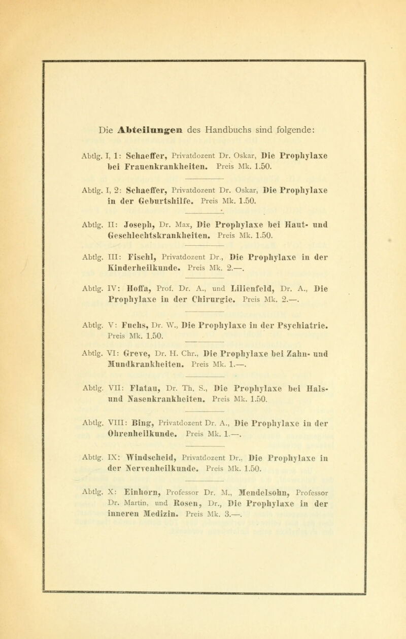 Die Abteilungen des Handbuchs sind folgende: Abtlg. I, 1: Schaeffer, Privatdozent Dr. Oskar, Die Prophylaxe bei Frauenkrankheiten. Preis Mk. 1.50. Abtlg. I, 2: Schaeffer, Privatdozent Dr. Oskar, Die Prophylaxe in der Geburtshilfe. Preis Mk. 1.50. Abtlg. II: Joseph, Dr. Max, Die Prophylaxe bei Haut- und Geschlechtskrankheiten. Preis Mk. 1.50. Abtlg. III: Fischl, Privatdozent Dr., Die Prophylaxe in der Kinderheilkunde. Preis Mk. 2.—. Abtlg. IV: Hoffa, Prof. Dr. A., und Lilienfeld, Dr. A., Die Prophylaxe in der Chirurgie. Preis Mk. 2.—. Abtlg. V: Fuchs, Dr. W., Die Prophylaxe in der Psychiatrie. Preis Mk. 1.50. Abtlg. VI: Greye, Dr. H. Chr., Die Prophylaxe bei Zahn- und Mundkrankkeiten. Preis Mk. 1.—. Abtlg. VII: Flatau, Dr. Th. S., Die Prophylaxe bei Hals- und Nasenkrankheiten. Preis Mk. 1.50. Abtlg. VIII: Bing, Privatdozent Dr. A., Die Prophylaxe in der Ohrenheilkunde. Preis Mk. 1.—. Abtig. IX: Windscheid, Privatdozent Dr., Die Prophylaxe in der Nervenheilkunde. Preis Mk. 1.50. Abtlg. X: Einhorn, Professor Dr. M., Mendelsohn, Professor Dr. Martin, und Rosen, Dr., Die Prophylaxe in der inneren Medizin. Preis Mk. 3.—.