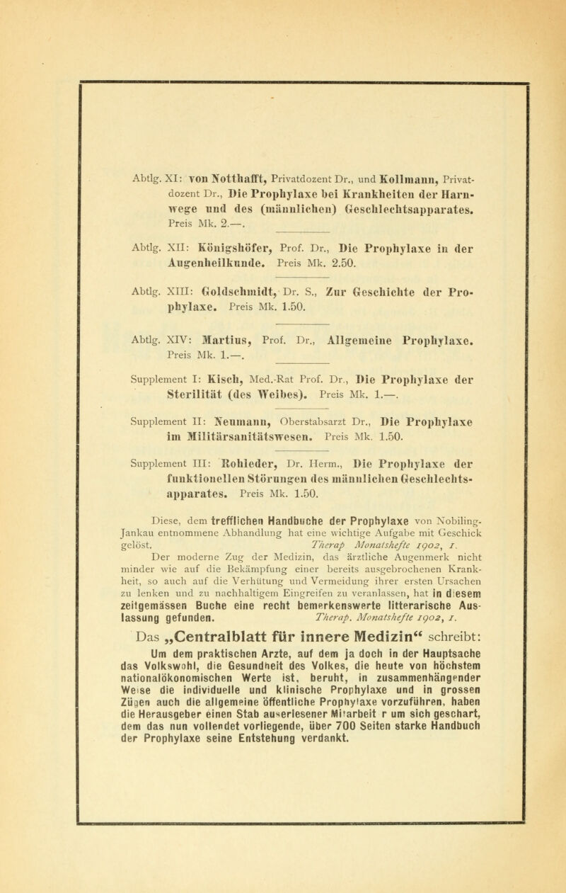 Abtlg. XI: von Notthafft, Privatdozent Dr., und Kollmann, Privat- dozent Dr., Die Prophylaxe bei Krankheiten der Harn- wege und des (männlichen) Geschlechtsapparates. Preis Mk. 2.—. Abtlg. XII: Königshöfer, Prof. Dr., Die Prophylaxe in der Augenheilkunde. Preis Mk. 2.50. Abtlg. XIII: Goldschmidt,-Dr. S., Zur Geschichte der Pro- phylaxe. Preis Mk. 1.50. Abtlg. XIV: Martins, Prof. Dr., Allgemeine Prophylaxe. Preis Mk. 1.—. Supplement I: Kisch, Med.-Rat Prof. Dr., Die Prophylaxe der Sterilität (des Weibes). Preis Mk. 1.—. Supplement II: Neumann, Oberstabsarzt Dr., Die Prophylaxe im Militärsanitätswesen. Preis Mk. 1.50. Supplement III: Rohleder, Dr. Heim., Die Prophylaxe der funktionellen Störungen des männlichen Geschlechts- apparates. Preis Mk. 1.50. Diese, dem trefflichen Handbuche der Prophylaxe von Nobiling- Jankau entnommene Abhandlung hat eine wichtige Aufgabe mit Geschick gelöst. Therap. Monatshefte 1.902, 1. Der moderne Zug der Medizin, das ärztliche Augenmerk nicht minder wie auf die Bekämpfung einer bereits ausgebrochenen Krank- heit, so auch auf die Verhütung und Vermeidung ihrer ersten Ursachen zu lenken und zu nachhaltigem Eingreifen zu veranlassen, hat in diesem zeitgemässen Buche eine recht bemerkenswerte litterarische Aus- lassung gefunden. Therap. Monatshefte 1002, 1. Das „Centralblatt für innere Medizin schreibt: Um dem praktischen Arzte, auf dem ja doch in der Hauptsache das Volkswohl, die Gesundheit des Volkes, die heute von höchstem nationalökonomischen Werte ist, beruht, in zusammenhängender Weise die individuelle und klinische Prophylaxe und in grossen Zügen auch die allgemeine öffentliche Prophylaxe vorzuführen, haben die Herausgeber einen Stab auserlesener Mitarbeit r um sich geschart, dem das nun vollendet vorliegende, über 700 Seiten starke Handbuch der Prophylaxe seine Entstehung verdankt.