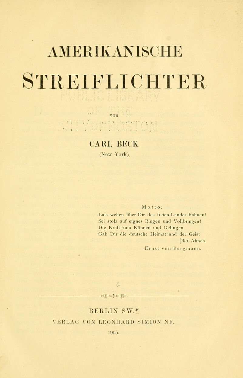 AMERIKANISCHE STREIFLICHTER Von' CABL BECK (New York) Motto: Lafs wehen über Dir des freien Landes Fahnen! Sei stolz auf eignes Ringen und Vollbringen! Die Kraft zum Können und Gelingen Gab Dir die deutsche Heimat und der Geist [der Ahnen. Ernst von Bercrmann. 6- BERLIN SW.4S \ i:iv'LA(i \ ()\ LKONILVllI) SliMION N K 11)05.