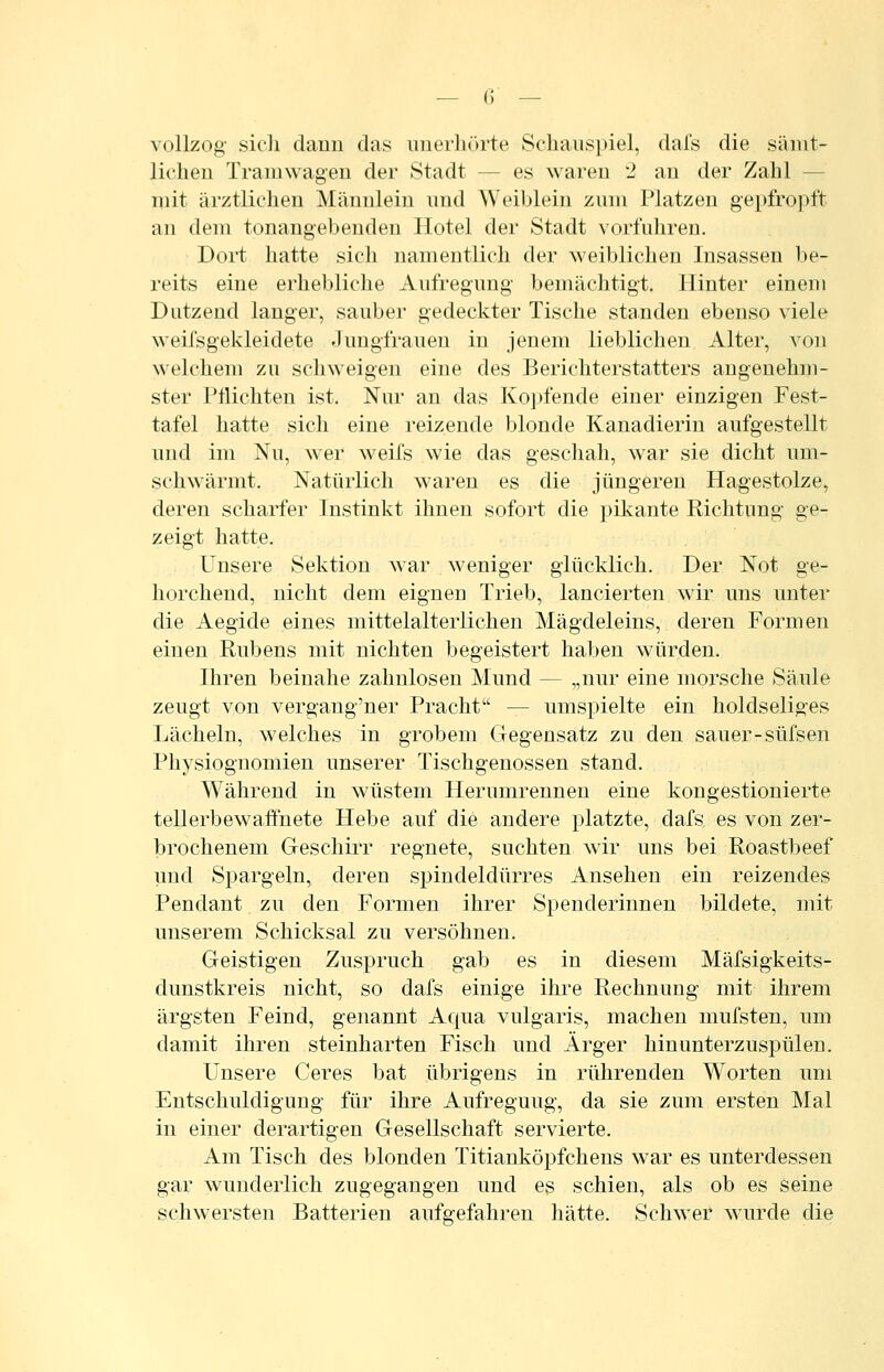 vollzog- sich dann das iinerliörte Schauspiel, dals die sämt- lichen Traniwagen der Stadt — es waren 2 an der Zahl — mit ärztlichen Männlein und AVeiblein zum Platzen gepfrojift an dem tonangebenden Hotel der Stadt vorfuhren. Dort hatte sich namentlich der weiblichen Insassen be- reits eine erhebliche Aufregung bemächtigt. Hinter einem Dutzend langer, sauber gedeckter Tische standen ebenso viele weifsgekleidete Jungfrauen in jenem lieblichen Alter, von welchem zu schweigen eine des Berichterstatters angenehm- ster l'tlichten ist. Nur an das Koj»fende einer einzigen Fest- tafel hatte sich eine reizende blonde Kanadierin aufgestellt und im Nu, wer weifs wie das geschah, war sie dicht um- schwärmt. Natürlich waren es die jüngeren Hagestolze, deren scharfer Instinkt ihnen sofort die pikante Richtung ge- zeigt hatte. Unsere Sektion war weniger glücklich. Der Not ge- horchend, nicht dem eignen Trieb, lancierten wir uns unter die Aegide eines mittelalterlichen Mägdeleins, deren Formen einen Rubens mit nichten begeistert haben würden. Ihren beinahe zahnlosen Mund — „nur eine morsche Säule zeugt von vergang'ner Pracht — umspielte ein holdseliges Lächeln, welches in grobem Gegensatz zu den sauer-süfsen Physiognomien unserer Tischgenossen stand. Während in wüstem Herumrennen eine kongestionierte tellerbewaffnete Hebe auf die andere platzte, dafs es von zer- brochenem Geschirr regnete, suchten wir uns bei Roastbeef und Spargeln, deren spindeldürres Ansehen ein reizendes Pendant zu den Formen ihrer Spenderinnen bildete, mit unserem Schicksal zu versöhnen. Geistigen Zuspruch gab es in diesem Mäfsigkeits- dunstkreis nicht, so dafs einige ihre Rechnung mit ihrem ärgsten Feind, genannt Aqua vulgaris, machen mufsten, um damit ihren steinharten Fisch und Ärger hin unterzuspülen. Unsere Ceres bat übrigens in rührenden Worten um Entschuldigung für ihre Aufregung, da sie zum ersten Mal in einer derartigen Gesellschaft servierte. Am Tisch des blonden Titianköpfchens war es unterdessen gar wunderlich zugegangen und es schien, als ob es seine schwersten Batterien aufgefahren hätte. Schwer wurde die