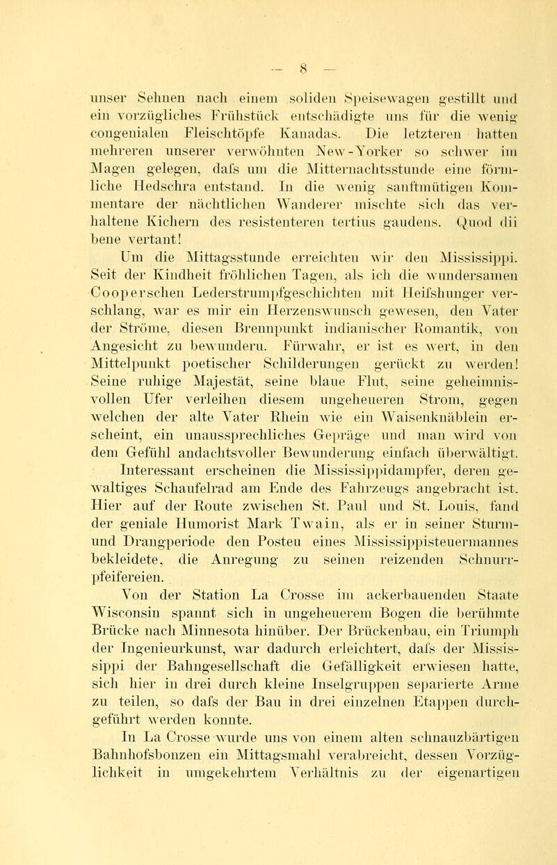 unser Sehnen nach einem soliden Speisewagen gestillt und ein vorzügliches Frühstück entschädigte uns für die wenig congenialen Fleischtöpfe Kanadas. Die letzteren hatten mehreren unserer verwöhnten New-Yorker so schwer im Magen gelegen, dafs um die Mitternachtsstunde eine förm- liche Hedschra entstand. In die wenig sanftmütigen Kom- mentare der nächtlichen Wanderer mischte sich das ver- haltene Kichern des resistenteren tertius gaudens. Quod dii bene vertant! Um die Mittagsstunde erreichten wii' den Mississippi. Seit der Kindheit fröhlichen Tagen, als ich die wundersamen Coopersehen Lederstrumpfgeschichten mit Heifshunger ver- schlang, war es mir ein Herzenswunsch gewesen, den Vater der Ströme, diesen Brennpunkt indianischer Romantik, von Angesicht zu bewundern. Fürwahr, er ist es wert, in den Mittelpunkt poetischer Schilderungen gerückt zu werden! Seine ruhige Majestät, seine blaue Flut, seine geheimnis- vollen Ufer verleihen diesem ungeheueren Strom, gegen welchen der alte Yater Rhein wie ein Waisenknäblein er- scheint, ein unaussprechliches Gepräge und man wird von dem Gefühl andachtsvoller Bewunderung einfach überwältigt. Interessant erscheinen die Mississippidampfer, deren ge- waltiges Schaufelrad am Ende des Fahrzeugs angebracht ist. Hier auf der Route zwischen St. Paul und St. Louis, fand der geniale Humorist Mark Twain, als er in seiner Sturm- und Drangperiode den Posten eines Mississippisteuermannes bekleidete, die Anregung zu seinen reizenden Schnurr- pfeifereien. Von der Station La Crosse im ackerbauenden Staate Wisconsin spannt sich in ungeheuerem Bogen die berühmte Brücke nach Minnesota hinüber. Der Brückenbau, ein Triumph der Ingenieurkunst, war dadurch erleichtert, dafs der Missis- sippi der Bahugesellschaft die Gefälligkeit erwiesen hatte, sich hier in drei durch kleine Inselgruppen separierte Arme zu teilen, so dafs der Bau in drei einzelnen Etappen durch- geführt w erden konnte. In La Crosse wurde uns von einem alten schnauzbärtigen Bahnhofsbonzen ein Mittagsmahl verabreicht, dessen Vorzüg- lichkeit in umgekehrtem Verhältnis zu der eigenartigen