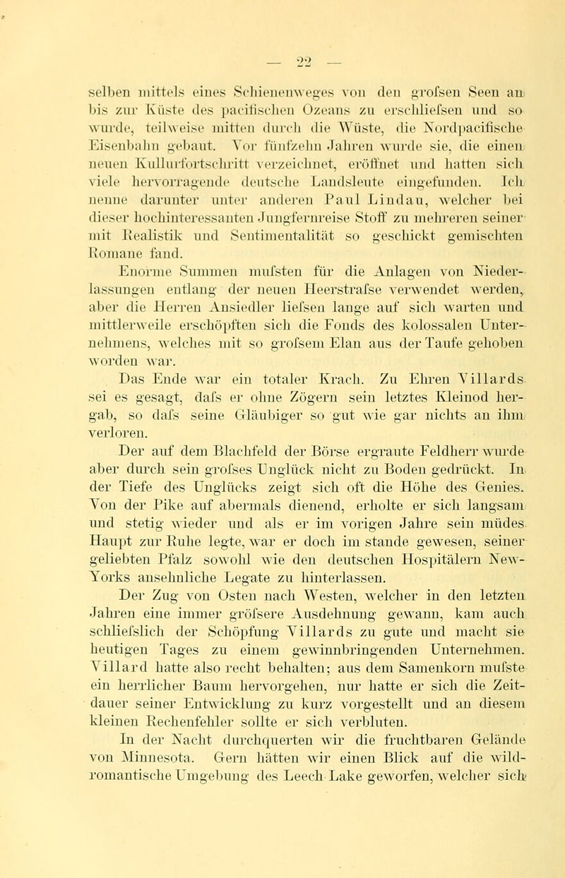 selben mittels eines Schienemveges von den grofsen Seen an bis zur Küste des pacifisclien Ozeans zu erseliliefsen und so wurde, teihveise mitten dui'oli tlie Wüste, die Nordpacifische Eisenbahn gebaut. Yor fünfzehn Jahren wurde sie, die einen neuen KuUui-fortschritt verzeichnet, eröffnet und hatten sich viele hervorragende deutsche Landsleute eingefunden. Ich nenne darunter unter anderen Paul Lindau, welcher bei dieser hochinteressanten Jungfernreise Stoff zu mehreren seiner mit Realistik und Sentimentalität so geschickt gemiscliten Romane fand. Enorme Summen mufsten für die Anlagen von Nieder- lassungen entlang der neuen Ileerstrafse verwendet werden, aber die Herren Ansiedler liefseu lange auf sich warten und mittlerweile erschöpften sich die Fonds des kolossalen Unter- nehmens, welches mit so grofsem Elan aus der Taufe gehoben worden war. Das Ende war ein totaler Krach. Zu Ehren Tillards. sei es gesagt, dafs er ohne Zögern sein letztes Kleinod her- gab, so dafs seine Gläubiger so gut wie gar nichts an ihm verloren. Der auf dem Blachfeld der Börse ergraute Feldherr wurde aber durch sein grofses Unglück nicht zu Boden gedrückt. In der Tiefe des Unglücks zeigt sich oft die Höhe des Genies. Yon der Pike auf abermals dienend, erholte er sich langsam und stetig wieder und als er im vorigen Jahre sein müdes Haupt zur Ruhe legte, war er doch im stände gewesen, seiner geliebten Pfalz sowohl wie den deutschen Hospitälern New- Yorks ansehnliche Legate zu hinterlassen. Der Zug von Osten nach Westen, welcher in den letzten Jahren eine immer gröfsere Ausdehnung gewann, kam auch, schliefslich der Schöpfung Yillards zu gute und macht sie heutigen Tages zu einem gewinnbringenden Unternehmen. Yillard hatte also recht behalten; aus dem Samenkorn mufste ein herrlicher Baum hervorgehen, nur hatte er sich die Zeit- dauer seiner Entwicklung zu kurz vorgestellt und an diesem kleinen Rechenfehler sollte er sich verbluten. In der Nacht durchquerten wir die fruchtbaren Gelände von Minnesota. Gern hätten wir einen Blick auf die wild- romantische Umgebung des Leech Lake geworfen, welcher sich