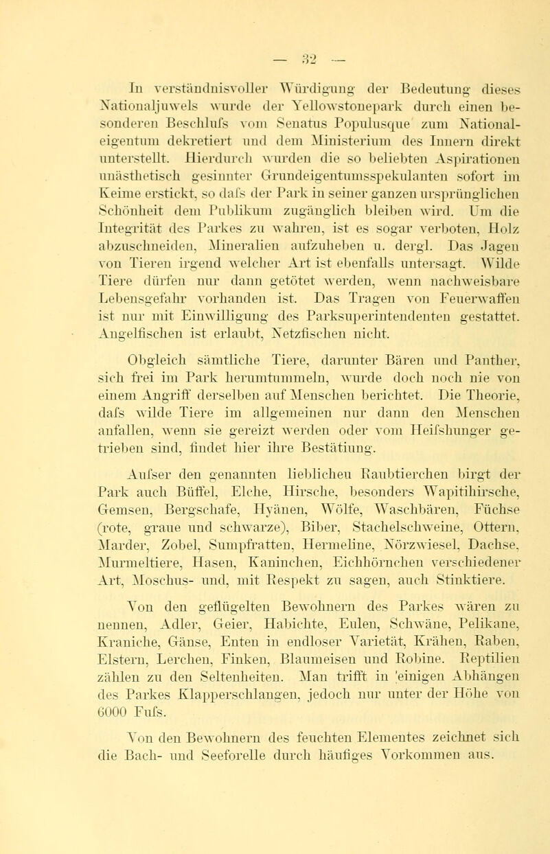 lu verständnisvoller Würdigung der Bedeutung dieses Nationaljuwels wurde der Yellowstonepark durch einen be- sonderen Beschlufs vom Seuatus Populusque zum National- eigentum dekretiert und dem Ministerium des Innern direkt unterstellt. Hierdurch wurden die so beliebten Aspii'ationen unästhetisch gesinnter Grundeigentumsspekulanten sofort im Keime erstickt, so dafs der Park in seiner ganzen ursprünglichen Schönheit dem Publikum zugänglich bleiben wird. Um die Integrität des Parkes zu wahren, ist es sogar verboten, Holz abzuschneiden, MineraUeu aufzuheben u. dergl. Das Jagen von Tieren ii-gend welcher Art ist ebenfalls untersag-t. Wilde Tiere dürfen nur dann getötet Averden, wenn nachweisbare Lebensgefahr vorhanden ist. Das Tragen von Feuerwaffen ist nur mit Einwilligung des Parksuperintendeuten gestattet. Angelfischen ist erlaubt, Netzfischen nicht. Obgleich sämtliche Tiere, darunter Bären und Panther, sich frei im Park herumtummeln, wui'de doch noch nie von einem Angriff derselben auf Menschen berichtet. Die Theorie, dafs wilde Tiere im allgemeinen nur dann den Menschen anfallen, wenn sie gereizt werden oder vom Heifshunger ge- trieben sind, findet hier ihre Bestätiung. Aufser den genannten lieblichen Raubtierchen birgt der Park auch Büffel, Elche, Hirsche, besonders Wapitihii'sche, Gemsen, Bergschafe, Hyänen, Wölfe, Waschbären, Füchse (rote, graue und schwarze), Biber, Stachelschw^eiue, Ottern, Marder, Zobel, Sumpfratten, Hermeline, ISTörzwiesel, Dachse, Murmeltiere, Hasen, Kauincheu, Eichhörnchen verschiedener Art, Moschus- und, mit Eespekt zu sagen, auch Stinktiere. Ton den geflügelten Bewohnern des Parkes wären zu nennen, Adler, Geier, Habichte, Eulen, Schw^äne, Pelikane, Kraniche, Gänse, Enten in endloser Yarietät, Krähen, Raben. Elstern, Lerchen, Finken, Blaumeisen und Robine. Reptilien zählen zu den Seltenheiten. ]\Ian trifft in 'einigen Abhängen des Parkes Klapperschlangen, jedoch nur unter der Höhe von 6000 Fufs. Ton den Bewohnern des feuchten Elementes zeichnet sich die Bach- und Seeforelle durch häufiges Vorkommen aus.