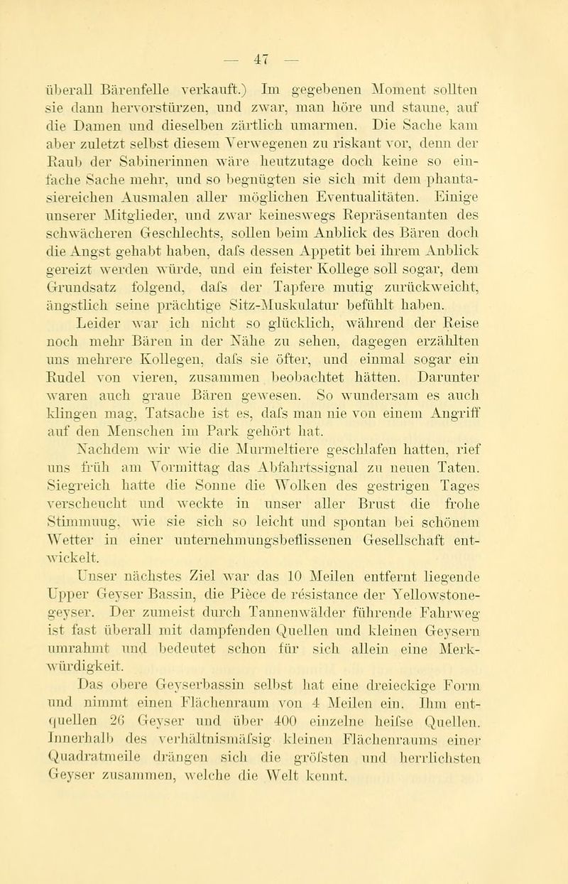 überall Bärenfelle verkauft.) Im gegel3enen Moment sollten sie dann liervorsttirzen, und zwar, man höre und staune, auf die Damen und dieselben zärtlich umarmen. Die Sache kam aber zuletzt selbst diesem Verwegenen zu riskant vor, denn der Raub der Sabinerinnen wäre heutzutage doch keine so ein- lache Sache mehr, und so begnügten sie sich mit dem phanta- siereichen Ausmalen aller möglichen Eventualitäten. Einige unserer Mitglieder, und zwar keineswegs Repräsentanten des schwächeren Geschlechts, sollen beim Anblick des Bären doch die Angst gehabt haben, dafs dessen Appetit bei ihrem Anblick gereizt werden würde, und ein feister Kollege soll sogar, dem Grundsatz folgend, dafs der Tapfere mutig zurückweicht, ängstlich seine prächtige Sitz-jNIuskulatur befühlt haben. Leider war ich nicht so glücklich, während der Reise noch mehr Bären in der Nähe zu sehen, dagegen erzählten uns mehrere Kollegen, dafs sie öfter, und einmal sogar ein Rudel von vieren, zusammen beobachtet hätten. Darunter waren auch graue Bären gewesen. So M^undersam es auch klingen mag, Tatsache ist es, dafs man nie von einem Angriff auf den Menschen im Park gehört hat. Xachdem wir wie die Murmeltiere geschlafen hatten, rief uns früh am Yormittag das Abfahrtssignal zu neuen Taten. Siegreich hatte die Sonne die Wolken des gestrigen Tages verscheucht und weckte in unser aller Brust die frohe Stimmung, wie sie sich so leicht und spontan bei schönem Wetter in einer unternehmungsbeflissenen Gesellschaft ent- wickelt. Unser nächstes Ziel war das 10 Meilen entfernt liegende Upper Greyser Bassin, die Piece de resistance der Yellowstone- geyser. Der zumeist durch Tannenwälder führende Fahrweg ist fast überall mit dampfenden Quellen und kleinen Geysern umrahmt und bedeutet schon für sich allein eine Merk- würdigkeit. Das obere Geyserbassin selbst liat eine dreieckige Form und nimmt einen Flächenraum von 4 Meilen ein. Ihm ent- (juellen 26 Geyser und über 400 einzelne heifse Quellen. Innerlifilb des ^'e^hältnisn)äfsig kleinen Flächenraums einöl- en uadratmeile drängen sich die gröfsten und lierrlichsteu Geyser zusammen, welche die Welt kennt.