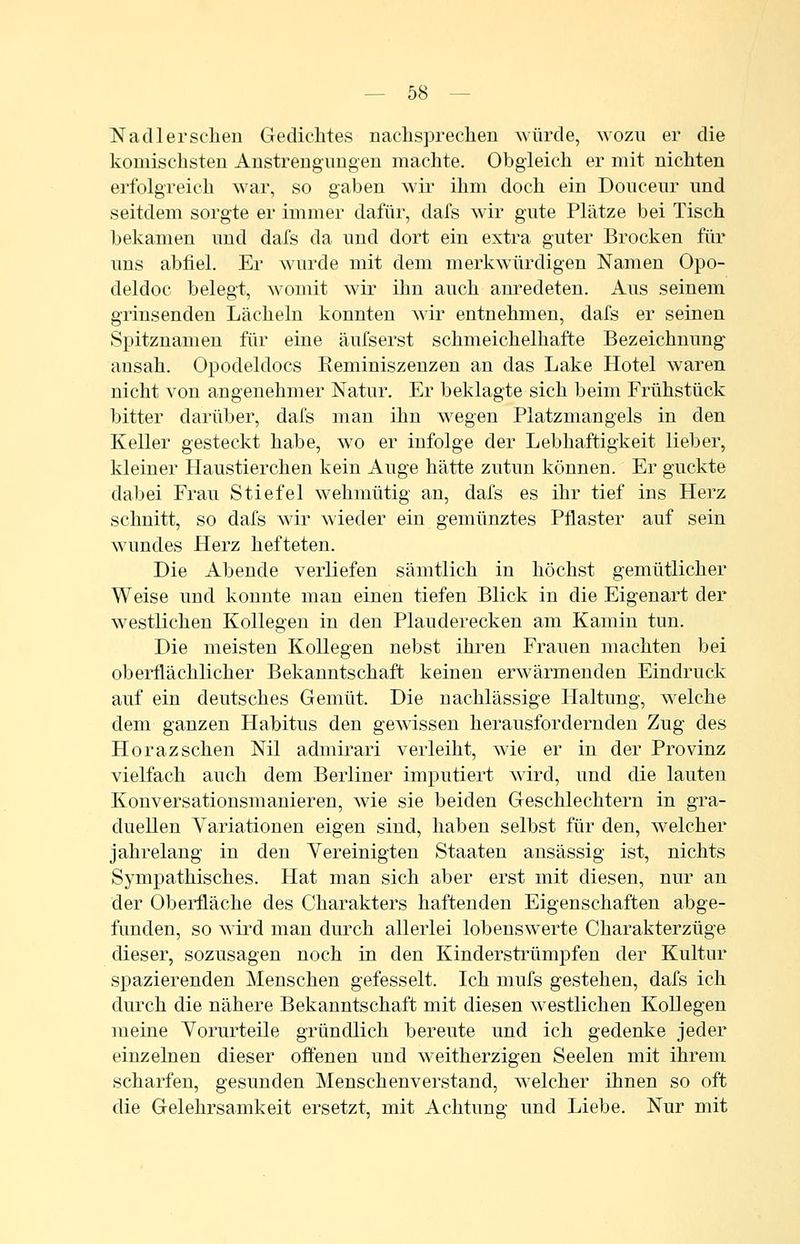 Nadlersehen Gedichtes nachsprechen ^yürde, wozu er die komischsten Anstrengungen machte. Obgleich er mit nichten erfolgreich war, so gaben wir ihm doch ein Donceur und seitdem sorgte er immer dafür, dafs wir gute Plätze bei Tisch bekamen und dafs da und dort ein extra guter Brocken für uns abfiel. Er wurde mit dem merkwürdigen Namen Opo- deldoc belegt, womit wir ihn auch anredeten. Aus seinem grinsenden Lächeln konnten wir entnehmen, dafs er seinen Spitznamen für eine äufserst schmeichelhafte Bezeichnung- ansah. Opodeldocs Reminiszenzen an das Lake Hotel waren nicht von angenehmer Natur. Er beklagte sich beim Frühstück bitter darüber, dafs man ihn wegen Platzmangels in den Keller gesteckt habe, wo er infolge der Lebhaftigkeit lieber, kleiner Haustierchen kein Auge hätte zutun können. Er guckte dabei Frau Stiefel wehmütig an, dafs es ihr tief ins Herz schnitt, so dafs wir A\ieder ein gemünztes Pflaster auf sein wundes Herz hefteten. Die Abende verliefen sämtlich in höchst gemütlicher Weise und konnte man einen tiefen Blick in die Eigenart der westlichen Kollegen in den Plauderecken am Kamin tun. Die meisten Kollegen nebst ihren Frauen machten bei oberflächlicher Bekanntschaft keinen erwärmenden Eindruck auf ein deutsches Gemüt. Die nachlässige Haltung, welche dem ganzen Habitus den gewissen herausfordernden Zug des Horazsehen Nil admirari verleiht, wie er in der Provinz vielfach auch dem Berliner imputiert wird, und die lauten Konversationsmanieren, wie sie beiden Geschlechtern in gra- duellen Variationen eigen sind, haben selbst für den, welcher jahrelang in den Vereinigten Staaten ansässig ist, nichts Sympathisches. Hat man sich aber erst mit diesen, nur an der Oberfläche des Charakters haftenden Eigenschaften abge- funden, so Avird man durch allerlei lobenswerte Charakterzüge dieser, sozusagen noch in den Kinderstrümpfen der Kultur spazierenden Menschen gefesselt. Ich mufs gestehen, dafs ich durch die nähere Bekanntschaft mit diesen Avestlichen KoUegen lueine Vorurteile gründlieh bereute und ich gedenke jeder einzelnen dieser offenen und weitherzigen Seelen mit ihrem scharfen, gesunden Menschenverstand, welcher ihnen so oft die Gelehrsamkeit ersetzt, mit Achtung und Liebe. Nur mit