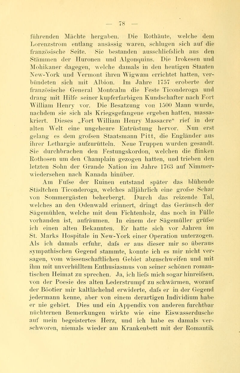 fülirenden Mächte liergabeu. Die Rothäute, welche dem Lorenzstroui entlang ansässig waren, schlugen sich auf die französische Seite. Sie bestanden ausschliefslich aus den Stämmen der Huronen und Algonquins. Die Irokesen und Mohikaner dagegen, welche damals in den heutigen Staaten New-York und Vermont ihren Wigwam errichtet hatten, ver- bündeten sich mit Albion. Im Jahre 1757 eroberte der französische General Montcalm die Feste Ticonderoga und drang mit Hilfe seiner kupferfarbigen Kundschafter nach Fort William Henry vor. Die Besatzung von 1500 Mann wurde, nachdem sie sich als Kriegsgefangene ergeben hatten, massa- kriert. Dieses „Fort William Henry Massacre rief in der alten Welt eine ungeheure Entrüstung hervor. Nun erst gelaug es dem grofsen Staatsmann Pitt, die Engländer aus ihrer Lethargie aufzurütteln. Neue Truppen wurden gesandt. Sie durchbrachen den Festungskordon, welchen die flinken Rothosen um den Champlain gezogen hatten, imd trieben den letzten Sohn der Grande Nation im Jahre 1763 auf Nimmer- wiedersehen nach Kanada hinüber. Am Fufse der Ruinen entstand später das blühende Städtchen Ticonderoga, welches alljährlich eine grofse Schar von Sommergästen beherbergt. Durch das reizende Tal, welches an den Odenwald erinnert, dringt das Geräusch der Sägemühlen, welche mit dem Fichtenholz, das noch in Fülle vorhanden ist, aufräumen. In einem der Sägemüller grüfse ich einen alten Bekannten. Er hatte sich vor Jahren im St. ]\Iarks Hospitale in New-York einer Operation unterzogen. Als ich damals erfuhr, dafs er aus dieser mir so überaus sympathischen Gegend stammte, konnte ich es mir nicht ver- sagen, vom wissenschaftlichen Gebiet abzuschweifen und mit ihm mit unverhülltem Enthusiasmus von seiner schönen roman- tischen Heimat zu sprechen. Ja, ich liefs mich sogar hinreifsen, von der Poesie des alten Lederstrumpf zu schwärmen, worauf der Böotier mir kaltlächelnd erwiderte, dafs er in der Gegend jedermann kenne, aber von einem derartigen Individium habe er nie gehört. Dies und ein Appendix von anderen furchtbar nüchternen Bemerkungen Avirkte wie eine Eiswasserdusche auf mein begeistertes Herz, und ich habe es damals ver- schworen, niemals wieder am Krankenbett mit der Romantik
