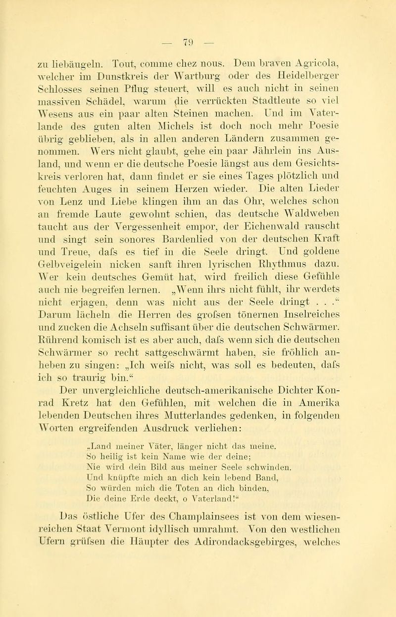 zu liebäugeln. Tout, comme cliez nous. Dem braveu Agricola, Avelclier im Dunstkreis der Wartburg oder des Heidelberger Schlosses seinen Pflug steuert, will es auch nicht in seinen massiven Schädel, warum die verrückten Stadtleute so viel Wesens aus ein paar alten Steinen machen. Und im Yater- lande des guten alten Michels ist doch noch mehr Poesie übrig geblieben, als in allen anderen Ländern zusammen ge- nommen. Wers nicht glaubt, gehe ein paar Jährlein ins Aus- land, und wenn er die deutsche Poesie längst aus dem Gesichts- kreis verloren hat, dann findet er sie eines Tages plötzlich und feuchten Auges in seinem Herzen wdeder. Die alten Lieder von Lenz und Liebe klingen ihm an das Ohr, welches schon an fi-emde Laute gewohnt schien, das deutsche Waldweben taucht aus der Yergessenheit empor, der Eichenwald rauscht und singt sein sonores Bardenlied von der deutschen Kraft und Treue, dafs es tief in die Seele dringt. Und goldene Gelbveigelein nicken sauft ihren lyrischen Rhythmus dazu. Wer kein deutsches Gemüt hat, wird freilich diese Gefühle auch nie begreifen lernen. „Wenn ihrs nicht fühlt, ihr w erdets nicht erjagen, denn was nicht aus der Seele dringt ... Darum lächeln die Herren des grofsen tönernen Inselreiches und zucken die Achseln süffisant über die deutschen Schwärmer. Rührend komisch ist es aber auch, dafs wenn sich die deutschen Schwärmer so recht sattgeschwärmt haben, sie fröhlich an- heben zu singen: „Ich weifs nicht, was soll es bedeuten, dafs ich so traurig bin. Der unvergleichliche deutsch-amerikanische Dichter Kon- rad Kretz hat den Gefühlen, mit welchen die in Amerilca lebenden Deutscheu ihres Mutterlandes gedenken, in folgenden Worten ergreifenden Ausdruck verliehen: -Land meiner Väter, länger nicht das meine. So heilig ist kein Name wie der deine; Nie wird dein Bild aus meiner Seele schwinden. Und knüpfte mich an dich kein lebend Band, So würden mich die Toten an dich binden, Die deine Erde deckt, o VaterlandI Das (»stliche Ufer des Cham]jlainsees ist von dem wiesen- reichen Staat Yei'mont idyllisch umrahmt. Von den westlichen Ufern grüfseu die Häupter des Adirondacksgebirges, welches