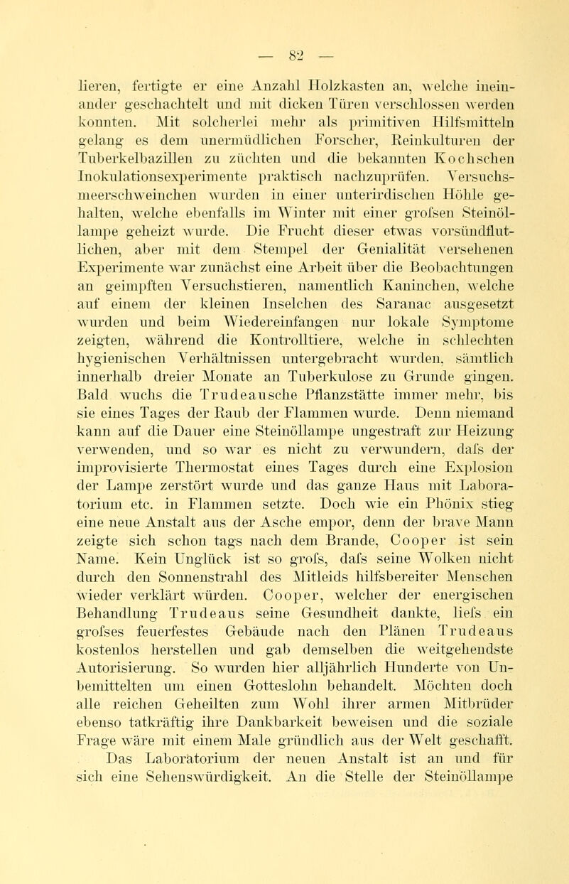 lieren, fertigte er eine Anzahl Holzkasten an, welche inein- ander geschachtelt und mit dicken Türen verschlossen werden konnten. Mit solcherlei mehr als primitiven Hilfsmitteln gelang es dem nnermüdlichen Forscher, Reinkulturen der Tuberkelbazillen zu züchten und die bekannten Koch sehen Inokulationsexperimente praktisch nachzuprüfen. Versuchs- meerschweinchen wurden in einer unterirdischen Höhle ge- halten, welche ebenfalls im Winter mit einer grofsen Steinöl- lampe geheizt wurde. Die Frucht dieser etwas vorsündflut- lichen, aber mit dem Stempel der Genialität versehenen Experimente war zunächst eine Arbeit über die Beobachtungen an geimpften Versuchstieren, namentlich Kaninchen, welche auf einem der kleinen Inselchen des Saranac ausgesetzt wurden und beim Wiedereinfangen nur lokale Symptome zeigten, während die Kontrolltiere, welche in schlechten hygienischen Verhältnissen untergebracht wurden, sämtlich innerhalb dreier Monate an Tuberkulose zu Grunde gingen. Bald wuchs die Trudeausche Pflanzstätte immer mehr, bis sie eines Tages der Raub der Flammen wurde. Denn niemand kann auf die Dauer eine Steinöllampe ungestraft zur Heizung verwenden, und so war es nicht zu verwundern, dafs der improvisierte Thermostat eines Tages durch eine Explosion der Lampe zerstört wurde und das ganze Haus mit Labora- torium etc. in Flammen setzte. Doch wie ein Phönix stieg eine neue Anstalt aus der Asche empor, denn der brave Mann zeigte sich schon tags nach dem Brande, Cooper ist sein Name. Kein Unglück ist so grofs, dafs seine Wolken nicht durch den Sonnenstrahl des Mitleids hilfsbereiter Menschen wieder verklärt würden. Cooper, welcher der energischen Behandlung Trudeaus seine Gesundheit dankte, liefs ein grofses feuerfestes Gebäude nach den Plänen Trudeaus kostenlos herstellen und gab demselben die weitgehendste Autorisierung. So wurden hier alljährlich Hunderte von Un- bemittelten um einen Gotteslohn behandelt. Möchten doch alle reichen Geheilten zum Wohl ihrer armen Mitbrüder ebenso tatkräftig ihre Dankbarkeit beweisen und die soziale Frage wäre mit einem Male gründlich aus der Welt geschafl't. Das Laboratorium der neuen Anstalt ist an und für sich eine Sehenswürdigkeit. An die Stelle der Steinöllampe