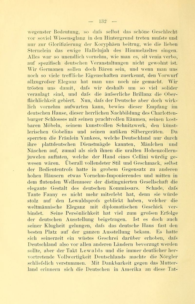 wegenster Bedeutung, so dafs selbst das schöne Geschlecht vor soviel Wisseusglanz in den Hintergrund treten mufste und nur zur Glorilizierung der Koryphäen beitrug, wie die lieben Sternelein das ewige Hallelujah des Hiinmelzeltes singen. Alles war so unendlich vornehm, wie man es, sit venia verbo, auf spezifisch deutscheu Veranstaltungen nicht gewohnt ist. Wir Germanen sollen doch Bären sein, und wenn man uns noch so viele treffliche Eigenschaften zuerkennt, den Vorwurf allzugrofser Eleganz hat man uns noch nie gemacht. Wir trösten uns damit, dafs wir deshalb um so viel solider veranlagt sind, und dafs die äufserliche Brillanz die Ober- flächlichkeit gebiert. Nun, dafs der Deutsche aber doch wirk- lich vornehm aufwarten kann, bewies dieser Empfang im deutschen Hause, dieser herrlichen Nachbildung des Charlotten- burger Schlosses mit seinen prachtvollen Räumen, seinen kost- baren Möbeln, seinem kunstvollen Schnitzwerk, den künst- leriscben Gobelins und seinen antiken Silbergeräten. Da sperrten die Fräulein Yankees, welche Deutschland nur durch ihre plattdeutschen Dienstmägde kannten, Mäulchen und Naschen auf, zumal als sich ihnen die uralten Hohenzolleru- juwelen auftaten, welche der Hand eines Cellini würdig ge- wesen wären. Überall vollendeter Stil und Geschmack, selbst der Bediententi'ofs hatte in grobem Gegensatz zu anderen hohen Häusern etwas Vornehm-Imponierendes und mitten in dem flutenden Wellenmeer der distinguierten Gesellschaft die elegante Gestalt des deutschen Kommissars. Schade, dafs Tante Fanny es nicht mehr miterlebt hat, denn sie a\ ürde stolz auf den Lewaldsprofs geblickt haben, welcher die weltmännische Eleganz mit diplomatischen Geschick ver- bindet. Seine Persönlichkeit hat viel zum grofsen Erfolge der deutschen Ausstellung beigetragen. Ist es doch auch seiner Klugheit gelungen, dafs das deutsche Haus fast den besten Platz auf der ganzen Ausstellung bekam. Es hatte sich seinerzeit ein wüstes Geschrei darüber erhoben, dafs Deutschland also vor allen anderen Ländern bevorzugt werden sollte, aber der Takt Lewaids und die immer deutlicher her- vortretende Vollwertigkeit Deutschlands machte die Nörgler schliefslich verstummen. Mit Dankbarkeit gegen das Mutter- land erinnern sich die Deutschen in Amerika an diese Tat-