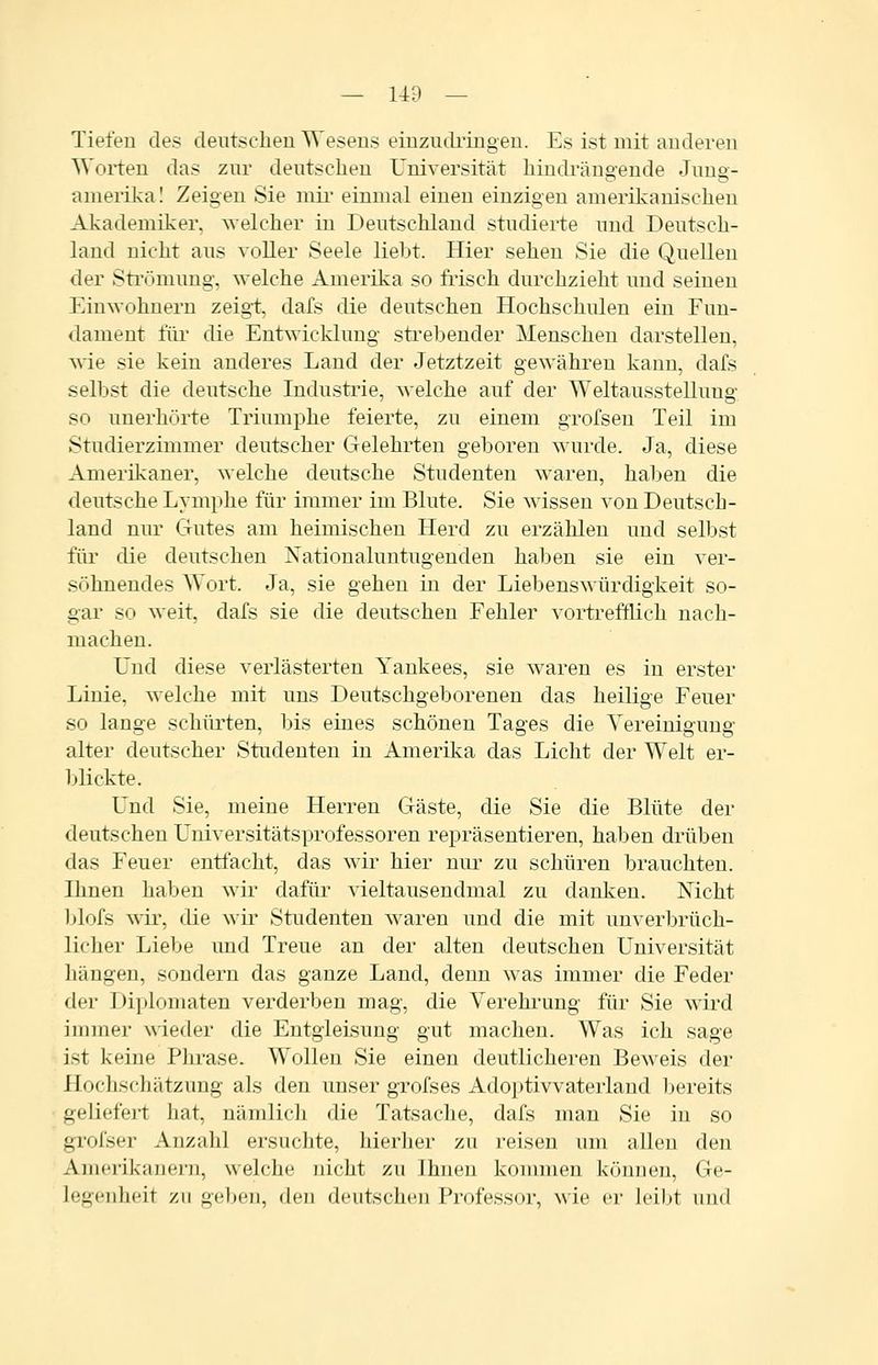 Tiefen des deutschen Wesens einziidi'ingen. Es ist mit anderen Worten das zur dentscheu Universität hindrängende Jnug- amerikal Zeigen Sie mii- einmal einen einzigen amerikanischen Akademiker, welcher in Deutschland studierte und Deutsch- land nicht aus voller Seele liebt. Hier sehen Sie die Quellen der Sti'ömung, welche Amerika so frisch durchzieht und seinen Einwohnern zeig-t, dafs die deutschen Hochschulen ein Fun- dament füi die Entwicklung strebender Menschen darstellen, wie sie kein anderes Land der Jetztzeit gewähren kann, dafs selbst die deutsche Industrie, welche auf der Weltausstellung so unerhörte Triumphe feierte, zu einem grofsen Teil im Studierzimmer deutscher Gelehrten geboren wurde. Ja, diese Amerikaner, welche deutsche Studenten waren, haben die deutsche Lymphe für immer im Blute. Sie wissen von Deutsch- land nur Gutes am heimischen Herd zu erzählen und selbst füi' die deutschen Nationaluntugenden haben sie ein ver- söhnendes Wort. Ja, sie gehen in der Liebenswürdigkeit so- gar so weit, dafs sie die deutschen Fehler vortrefflich nach- machen. Und diese verlästerten Yankees, sie w^aren es in erster Linie, welche mit uns Deutschgeborenen das heilige Feuer so lange schürten, bis eines schönen Tages die Yereinigung alter deutscher Studenten in Amerika das Licht der Welt er- blickte. Und Sie, meine Herren Gäste, die Sie die Blüte der deutschen Universitätsprofessoren repräsentieren, haben drüben das Feuer entfacht, das wir hier nur zu schüren brauchten. Ihnen haben wir dafür vieltausendmal zu danken. Nicht Ijlofs wir, die wir Studenten waren und die mit unverbrüch- licher Liebe und Treue an der alten deutschen Universität hängen, sondern das ganze Land, denn was immer die Feder der Diplomaten verderben mag, die Verehrung für Sie wird immer wieder die Entgleisung gut machen. Was ich sage ist keine Pln^ase. Wollen Sie einen deutlicheren Beweis der Hocliscliätzung als den unser grolses Adoptivvaterland l^ereits geliefert hat, nämlich die Tatsache, dafs man Sie in so grofser Anzahl ersuchte, hierlier zu reisen um allen den Amerikanern, welche nicht zu Ihnen konmien können, Ge- legenheit zu geben, den deutschen Professor, wie er leibt und