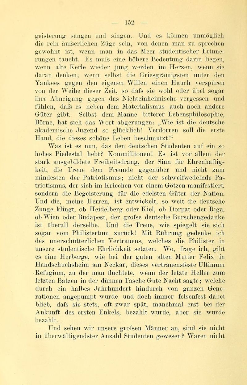 geisternug saiigeu und singen. Und es können unmöglicli die rein änfseiiiclieu Züge sein, von denen man zu sprechen gewohnt ist, wenn mau in das Meer studentischer Erinne- rungen taucht. Es nnifs eine höhere Bedeutung darin liegen, wenn alte Kerle wieder jung werden im Herzen, wenn sie daran denken; wenn selbst die Griesgrämigsten unter den Yankees gegen den eigenen Willen einen Hauch verspüren von der Weihe dieser Zeit, so dafs sie wohl oder übel sogar ihre Abneigung gegen das Nichteinheimische vergessen und fühlen, dafs es neben dem Materialismus auch noch andere Güter gibt. Selbst dem Manne bitterer Lebensphilosophie, Börne, hat sich das Wort abgerungen: „Wie ist die deutsche akademische Jugend so glücklich! Verdorren soll die erste Hand, die dieses schöne Leben beschmutzt! Was ist es nun, das den deutschen Studenten auf ein so hohes Piedestal hebt? Kommilitonen! Es ist vor allem der stark ausgebildete Freiheitsdrang, der Sinn für Ehrenhaftig- keit, die Treue dem Freunde gegenüber und nicht zum mindesten der Patriotismus; nicht der schweifwedelnde Pa- triotismus, der sich im Kriechen vor einem Götzen manifestiert, sondern die Begeisterung für die edelsten Güter der Nation. Und die, meine Herren, ist entwickelt, so weit die deutsche Zunge klingt, ob Heidelberg oder Kiel, ob Dorpat oder Riga, ob Wien oder Budapest, der grofse deutsche Burschengedanke ist überall derselbe. Und die Treue, wie spiegelt sie sich sogar vom Philistertum zurück! Mit Rührung gedenke ich des unerschütterlichen Yertrauens, welches die Philister in unsere studentische Ehrlichkeit setzten. Wo, frage ich, gibt es eine Herberge, wie bei der guten alten Mutter Felix in Handschuchsheim am Neckar, dieses vertrauensfeste Ultimum Refugium, zu der man flüchtete, wenn der letzte Heller zum letzten Batzen in der dünnen Tasche Gute Nacht sagte; w^elche durch ein halbes Jahrhundert hindurch von ganzen Gene- rationen angepumpt wurde und doch immer felsenfest dabei blieb, dafs sie stets, oft zwar spät, manchmal erst bei der Ankunft des ersten Enkels, bezahlt wurde, aber sie wurde bezahlt. Und sehen wir unsere grofsen Männer an, sind sie nicht in überwältigendster Anzahl Studenten gewesen? Waren nicht