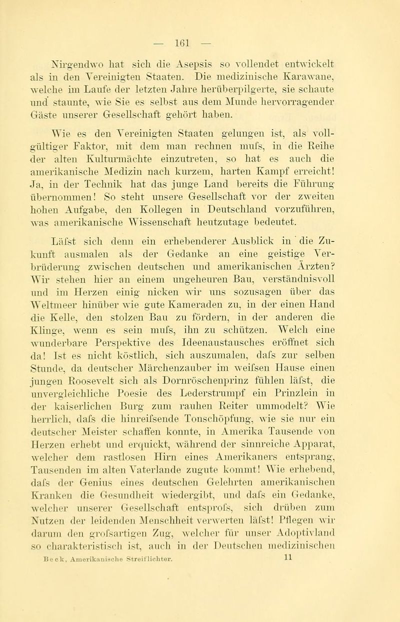 Nii'gendwo hat sich die Asepsis so vollendet entwickelt als in den Yereinigteu Staaten. Die medizinische Karawane, ^velche iin Laufe der letzten Jahre herüberpilgerte, sie schante lind staunte, wie Sie es selbst aus dem Munde hervoiTagender Gäste unserer Gesellschaft gehört haben. Wie es den Vereinigten Staaten gelungen ist, als voll- gültiger Faktor, mit dem man rechnen mufs, in die Reihe der alten Kulturmächte einzutreten, so hat es auch die amerikanische Medizin nach kurzem, harten Kampf erreicht! Ja, in der Technik hat das junge Land bereits die Führung übernommen! So steht unsere Gesellschaft vor der zweiten hohen Aufgabe, den Kollegen in Deutschland vorzuführen, was amerikanische Wissenschaft heutzutage bedeutet. Läfst sich denn ein erhebenderer Ausblick in die Zu- kunft ausmalen als der Gedanke an eine geistige Yer- brüderung zwischen deutschen und amerikanischen Ärzten? Wir stehen hier an einem ungeheuren Bau, verständnisvoll und im Herzen einig nicken wir uns sozusagen über das Weltmeer hinüber wie gute Kameraden zu, in der einen Hand die Kelle, den stolzen Bau zu fördern, in der anderen die Klinge, wenn es sein mufs, ihn zu schützen. Welch eine wunderbare Perspektive des Ideenaustausches eröffnet sich da! Ist es nicht köstlich, sich auszumalen, dafs zur selben Stunde, da deutscher Märchenzauber im weifsen Hause einen jungen Roosevelt sich als Dornröschenprinz fühlen läfst, die unvergleichliche Poesie des Lederstrumpf ein Prinzlein in der kaiserlichen Burg zum rauhen Reiter ummodelt? Wie herrlich, dafs die hinreifsende Tonschöpfung, wie sie nur ein deutscher Meister schaffen konnte, in Amerika Tausende von Herzen erhebt und erquickt, während der sinnreiche Apparat, welcher dem rastlosen Hirn eines Amerikaners entsprang, Tausenden im alten Vaterlande zugute kommt! Wie erhebend, dafs der Genius eines deutschen Gelehrten ameril-canischen Kranken die Gesundheit wiedergibt, und dafs ein Gedanke, w^elcher unserer Gesellschaft entsprofs, sich drüben zum Nutzen der leidenden Menschheit verwerten läfst! Pflegen wir darum den grofsartigeu Zug, welcher für unser Adoptivkind so charakteristisch ist, auch in der Deutschen medizinischen Beck, Amerikanische Streit lichter. 11