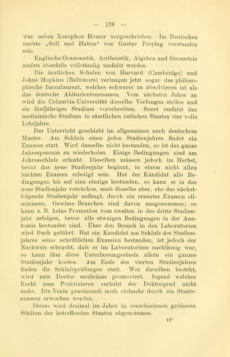 Avar neben Xenophon Homer vorgeschrieben. Im Deutschen mufste „Soll nnd Haben von Gustav Freytag verstanden seiu. Englische Grammatik. Arithmetik, Algebra und Geometrie mufste ebenfalls vollständig umfafst werden. Die ärztlichen Schulen von Harvard (Cambridge) und Johns Hopkins (Baltimore) verlangen jetzt sogar das philoso- phische Baccalaureat, welches schwerer zu absolvieren ist als das deutsche Abiturientenexamen. Yom nächsten Jahre an wird die Columbia-Universität dasselbe Verlangen stellen und ein fünfjähriges Studium vorschreiben. Sonst umfafst das medizinische Studium in sämtlichen östlichen Staaten vier volle Lehrjahre. Der Unterricht geschieht im allgemeinen nach deutschem Muster. Am Schlufs eines jeden Studienjahres findet ein Examen statt. Wird dasselbe nicht bestanden, so ist das ganze Jahrespensum zu wiederholen. Einige Bedingungen sind am Jahresschlufs erlaubt. Dieselben müssen jedoch im Herbst, bevor das neue Studienjahr beginnt, in einem nicht allzu leichten Examen erledigt sein. Hat der Kandidat alle Be- dingungen bis auf eine einzige bestanden, so kann er in das neue Studienjahr vorrücken, mufs dieselbe aber, ehe das nächst- folgende Studienjahr anfängt, durch ein erneutes Examen eli- minieren. Gewisse Branchen sind davon ausgenommen; so kann z. B. keine Promotion vom zweiten in das dritte Studien- jahr erfolgen, bevor alle etwaigen Bedingungen in der Ana- tomie bestanden sind. Über den Besuch in den Laboratorien wird Huch geführt. Hat ein Kandidat am Schlufs des Studien- jahres seine schriftlichen Examina bestanden, ist jedoch der Nachweis erbracht, dafs er im Laboratorium nachlässig war, so kann ihm diese Unterlassungssünde allein ein ganzes Studienjahr kosten. Am Ende des vierten Studienjahres finden die Schlufsprüfungen statt. Wer dieselben besteht, wird zum Doctor medicinae promoviert. Irgend welches Recht zum Praktizieren verleiht der Doktorgrad nicht mehr. Die Venia practicandi mufs vielmehr durch ein Staats- examen erworben werden. Dieses wird dreimal im Jahre in verschiedenen gröfseren Städten der betreffenden Staaten abgenommen. 12*