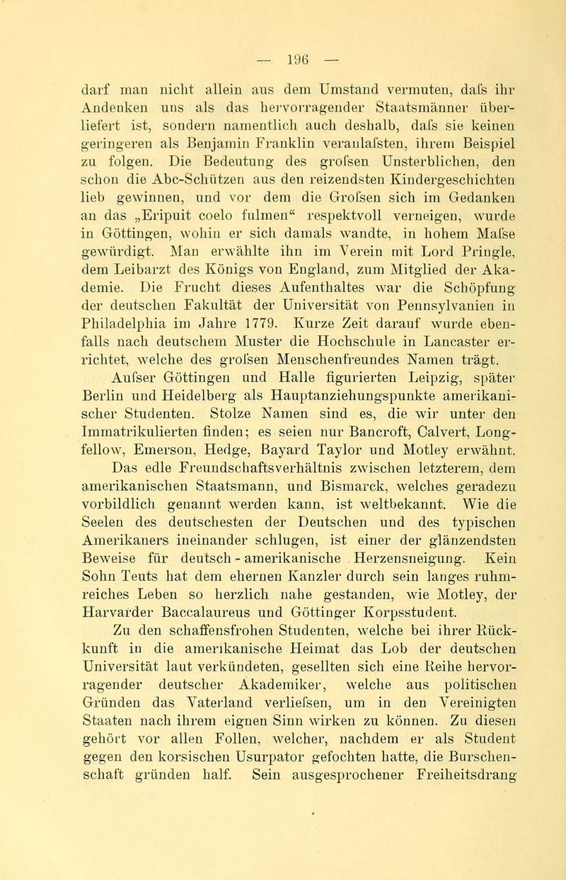 darf man nicht allein ans dem Umstand vermuten, dafs ihr Andenken uns als das hei'vorragender Staatsmänner über- liefert ist, sondern namentlich auch deshalb, dafs sie keinen geringeren als Benjamin Franklin veranlafsten, ihrem Beispiel zu folgen. Die Bedeutung des grofsen Unsterblichen, den schon die Abc-Schützen aus den reizendsten Kindergeschichten lieb gewinnen, und vor dem die Grofsen sich im Gedanken an das „Eripuit coelo fulmen respektvoll verneigen, wurde in Göttiugen, wohin er sich damals wandte, in hohem Mal'se gewürdigt. Man erwählte ihn im Verein mit Lord Pringle, dem Leibarzt des Königs von England, zum Mitglied der Al<:a- demie. Die Frucht dieses Aufenthaltes war die Schöpfung der deutschen Fakultät der Universität von Pennsylvanieu in Philadelphia im Jahre 1779. Kurze Zeit darauf wurde eben- falls nach deutschem Muster die Hochschule in Lancaster er- richtet, welche des grofsen Menschenfreundes Namen trägt. Aufser Göttingen und Halle figurierten Leipzig, später Berlin und Heidelberg als Hauptanziehungspunkte amerikani- scher Studenten. Stolze Namen sind es, die wir unter den Immatrikulierten finden; es seien nur Bancroft, Calvert, Long- fellow, Emerson, Hedge, Bayard Taylor und Motley erwähnt. Das edle Freundschaftsverhältnis zwischen letzterem, dem amerikanischen Staatsmann, und Bismarck, welches geradezu vorbildlich genannt werden kann, ist weltbekannt. Wie die Seelen des deutschesten der Deutschen und des typischen Amerikaners ineinander schlugen, ist einer der glänzendsten Beweise für deutsch - amerikanische Herzensneigung. Kein Sohn Teuts hat dem ehernen Kanzler durch sein langes ruhm- reiches Leben so herzlich nahe gestanden, wie Motley, der Harvarder Baccalaureus und Göttinger Korpsstudent. Zu den schaffensfrohen Studenten, welche bei ihrer Kück- kunft in die amerikanische Heimat das Lob der deutschen Universität laut verkündeten, gesellten sich eine Reihe hervor- ragender deutscher Akademiker, welche aus politischen Gründen das Vaterland verlielsen, um in den Vereinigten Staaten nach ihrem eignen Sinn wirken zu können. Zu diesen gehört vor allen Folien, welcher, nachdem er als Student gegen den korsischen Usurpator gefochten hatte, die Burschen- schaft gründen half. Sein ausgesprochener Freiheitsdrang