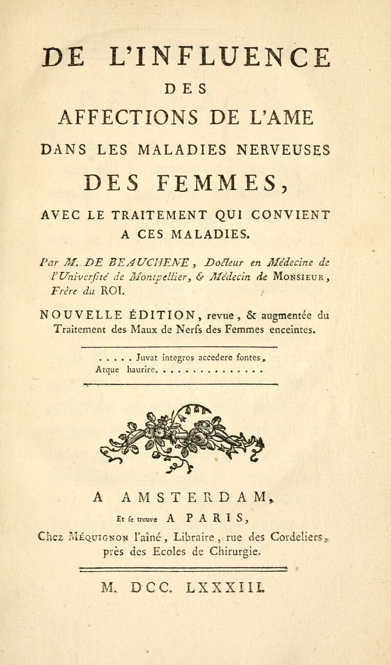 DES AFFECTIONS DE L'AME DANS LES MALADIES NERVEUSES DES FEMMES, AVEC LE TRAITEMENT QUI CONVIENT A CES MALADIES. Par Aï, DE BEJUCHENE, Docteur en Médecine de VUniverfité de Montpellier, & 3Iédecin de Monsieur, Frère du ROI. NOUVELLE ÉDITION, revue, & augmentée du Traitement des Maux de Nerfs des Femmes enceintes. Juvat intègres accedere fontes, Atque haurire» A AMSTERDAM^ Et fe trouva A PARIS, Chez Méquignon l'aîné. Libraire , rue des Cordeliers près des Ecoles de Chirurgie. ■ Il .1 I .1 ■■!« ■ ■■■I—■ ■-■■—■»! ■ ■■■■■■■^■■I ■»■■»■■■■ UW». ^ M. D-CC, LXXXIIL