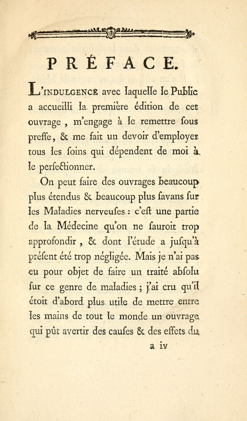 P R È F A C E. L'indulgence avec laquelle le PuBIîc a accueilli la première édition de cet ouvrage , m'engage à le remettre fous preffe, & me fait un devoir d'employer^ tous les foins qui dépendent de moi a. îe perfeftionner. On peut faire des ouvrages Beaucoup plus étendus & Beaucoup plus favans fur les Maladies nerveufes : c'efl: une partie de la Médecine qu'on ne fauroit trop approfondir ^ & dont Fétude a jufqu'à préfent été trop négligée. Mais je n'ai pas- eu pour oBjet de faire un traité aBfoIu fur ce genre de maladies ; j'aî cru qu'il étoit d aBord plus utile de mettre entre les mains de tout îe monde un ouvrage, (juî pût avertir des caufes & des ejffets dui a iv