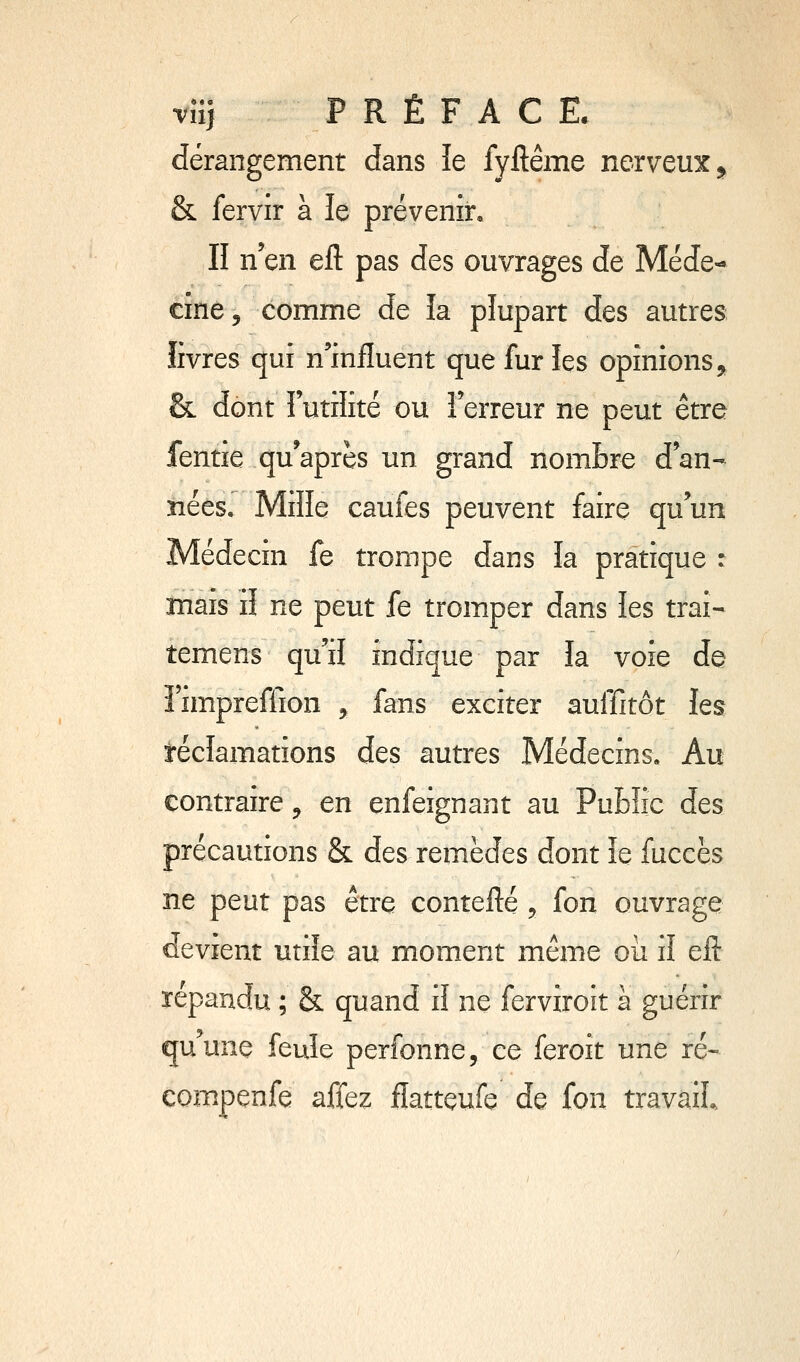 vîi) PRÉFACE. dérangement dans îe fyftême nerveux^ & fervir à le prévenir. Il n'en eft pas des ouvrages de Méde-- cîne, comme de la plupart des autres livres qui n'influent que fur les opinions 5^ & dont Futilité ou l'erreur ne peut être fentie qu'après un grand nom&re d'an- nées. Mille caufes peuvent faire qu'un Médecin fe trompe dans la pratique : mais il ne peut fe tromper dans les trai- temens qu'il indique par la voie de î'impreffion , fans exciter auffitôt les réclamations des autres Médecins, Au contraire ^ en enfeignant au Public des précautions & des remèdes dont îe fuccès ne peut pas être contefté , fon ouvrage devient utile au moment même où il eft répandu ; & quand il ne ferviroit à guérir quune feule perfonne, ce feroit une ré- Compenfe affez flattçufe de fon travail