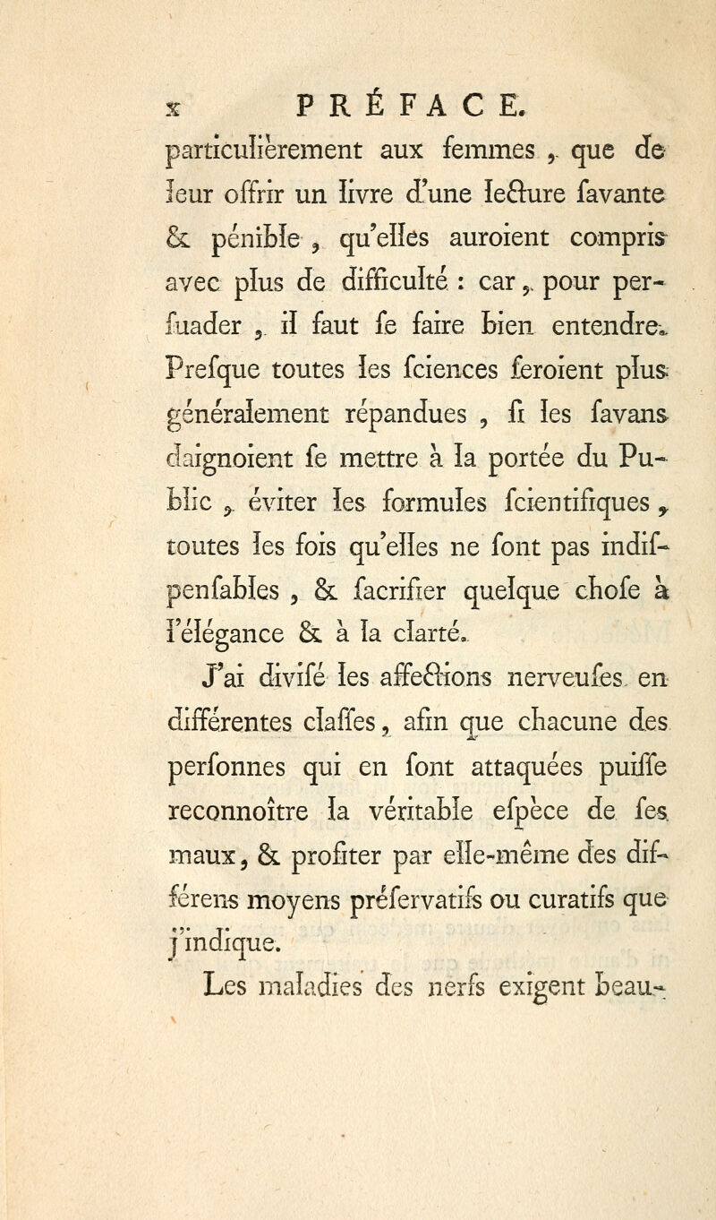 % PRÉFACE, particulièrement aux femmes 5. que do leur offrir un livre d'une lefture favante & pénible , qu'elles auroient compris^ avec plus de difficulté : car 5, pour per- fuader 5 il faut fe faire bien entendre,, Prefque toutes les fciences feroient plus, générdiement répandues , fi îes favans daignoient fe mettre à la portée du Pu-^ bîic ^. éviter les formules fcientifiques ^ toutes îes fois qu'elles ne font pas indif- penfables 5 & facrifier quelque cbofe à î'élégance & à la clarté. J'ai divifé les affefiions nerveufes en différentes claffes 5 afin cpe chacune des perfonnes qui en font attaquées puiffe reconnoître îa véritable efpèce de fes. maux, & profiter par elle-même des dif- férent moyens prefervatifs ou curatifs que j'indique. Les maladies des nerfs exigent beau.-