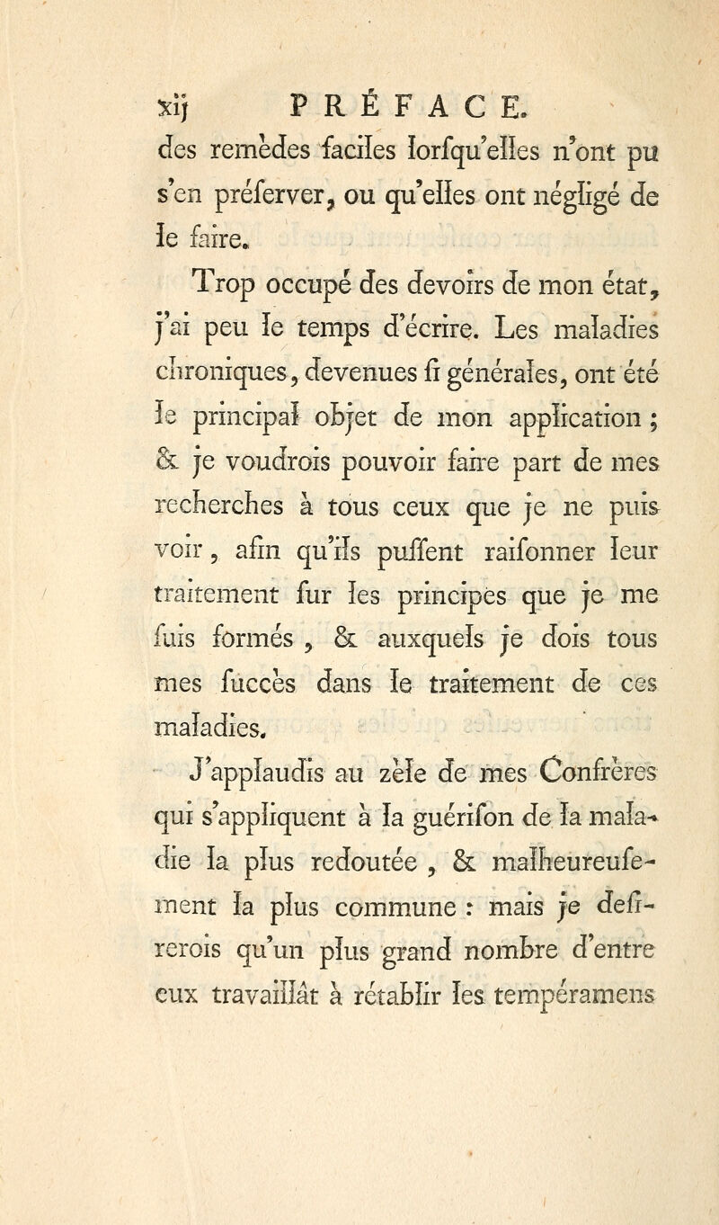 ^\] PRÉFACE. des remèdes faciles lorfqu'elîes n^ont pu s'en préferver, ou qu'elles ont négligé de ie faire» Trop occupé des devoirs de mon état, j'ai peu le temps d'écrire. Les maladies cîironiques, devenues fi générales, ont été le principal oBjet de mon application ; & je voudrois pouvoir faire part de mes reclierclies à tous ceux que je ne puis^ voir 5 afin qu'ils puffent raifonner leur traitement fur les principes que je me fuis formés 5 & auxquels je dois tous mes fuccès dans le traitement de ces maladies* J'applaudis au zèle de mes Confrères qui s'appliquent à la guérifon de ïa maîa-^ die la plus redoutée , & maîheureufe- ment ïa plus commune : mais je défi- rerois qu'un plus grand nombre d'entre eux travaillât à rétablir lea tempéramens