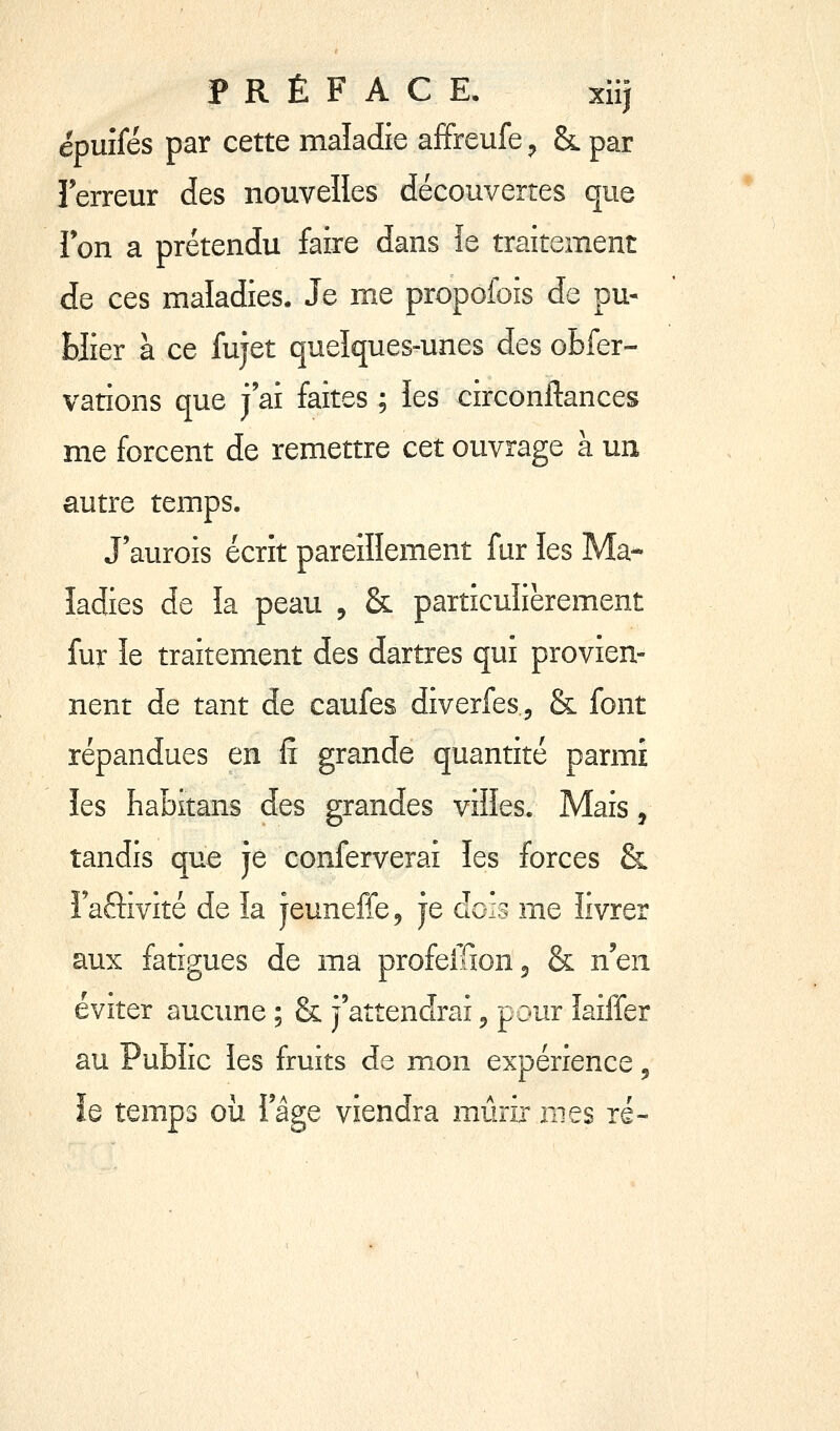 PRÉFACE. xiij épuîfés par cette maladie affireufe ^ & par Terreur des nouvelles découvertes que 1 on a prétendu faire dans îe traitement de ces maladies. Je me propoiois de pu- blier à ce fujet quelques-unes des obfer- vations que j'ai faites ; les circonftances me forcent de remettre cet ouvrage à un autre temps. J'aurois écrit pareillement fur les Ma- ladies de îa peau , & particulièrement fur îe traitement des dartres qui provien- nent de tant de caufes diverfes, & font répandues en fî grande quantité parmi les habitans des grandes viïïes. Mais, tandis que je conferverai les forces & Faftivité de la jeuneffcj je dois me livrer aux fatigues de ma profeilionj & liQn éviter aucune ; & j'attendrai 5 pour îaiffer au Public les fruits de mon expérience ^ le temps où i'âge viendra mûrir mes ré-