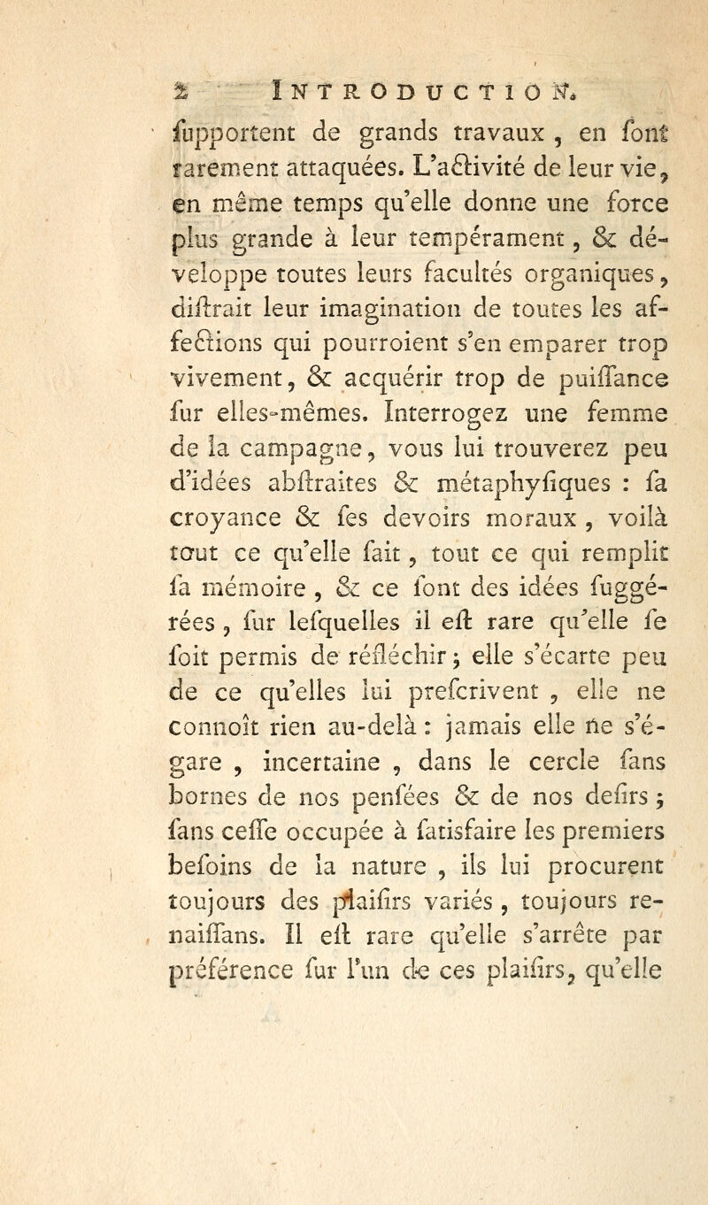 % ÎNTRODUCTîOit. ' fupportent de grands travaux , en font rarement attaquées. Uaftivité de leur vie^ en même temps qu'elle donne une force plus grande à leur tempérament, & dé- veloppe toutes leurs facultés organiques ^ diftrait leur imagination de toutes les af- fections qui pourroient s'en emparer trop vivement, & acquérir trop de puiffance fur elles-mêmes. Interrogez une femme de îa campagne, vous lui trouverez peu d'idées abftraites & métaphyfiques : fa croyance & fes devoirs moraux , voilà taut ce qu'elle fait, tout ce qui remplit fa mémoire , & ce font des idées fuggé- rées , fur lefquelles il eil tare qu^elle fe foit permis de réfléchir j elle s'écarte peu de ce qu'elles lui prefcrivent , elle ne connoît rien au-delà : jamais elle ne s'é- gare , incertaine , dans le cercle fans bornes de nos penfées & de nos defirs ; fans ceffe occupée à fatisfaire les premiers befoins de la nature , ils lui procurent toujours des piaifirs variés, toujours re- , naiffans. Il ell rare quelle s'arrête par préférence fur Tun d-e ces plaiiirsj qu'elle