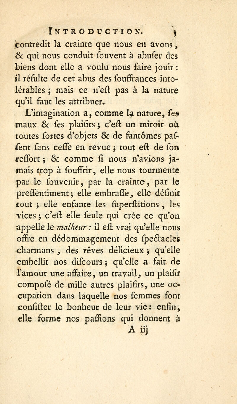 ÎNTRODUCTION* j contredit la crainte que nous en avons, & qui nous conduit fouvent à abufer des biens dont elle a voulu nous faire jouir: il réfulte de cet abus des foufFrances into- lérables ; mais ce n'efl: pas à la nature qu'il faut les attribuer^ L'imagination a, comme la nature, fe» maux & fes plaifirs ; c'efl: un mirair où toutes fortes d'objets & de fantômes paf- ^ent fans ceffe en revue -, tout eft de fon reflbrt j & comme fi nous n'avions ja- mais trop à fouffrir, elle nous tourmente par le fouvenir, par la crainte, par le preffentiment; elle embraffe^ elle définit fout 5 elle enfante les fiiperfl:itions , les vices ; c^'ell: elle feule qui crée ce qu'on appelle le malheur : il efl: vrai qu'elle nous offre en dédommagement des fpeftacles cliarmans , des rêves délicieux 5 qu'elle embellit nos difcours ; qu'elle a fait de l'amour une affaire, un travail, un plaifir compofé de mille autres plaifirs, une 00- cupation dans laquelle nos femmes font confifter le bonheur de leur vie : enfin 3» elle forme nos paflions qui donnent à A iij