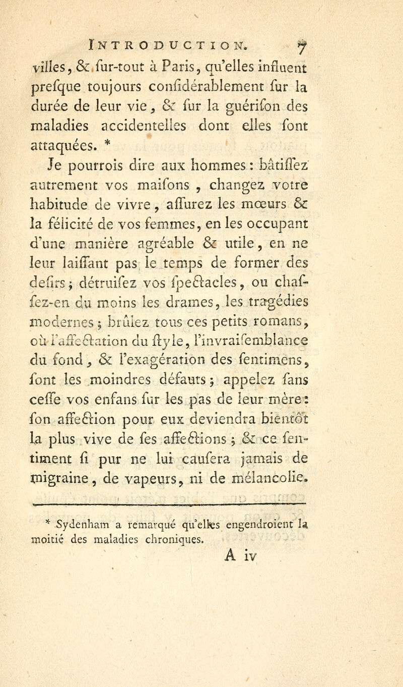 villes, & fur-tout à Paris, qu'elles influent prefque toujours confidérablement fur la durée de leur vie ^ & fur la guérifon des maladies accidentelles dont ejles font attaquées. * Je pourrois dire aux hommes : bâtiflez autrement vos maifons , changez votre habitude de vivre, aiTurez les mœurs & la félicité de vos femmes, en les occupant d'une manière agréable & utile, en ne leur laiffant pas le temps de former des defirs ^ détruifez vos fpeftacles, ou chaf- fez-en du m.oins les drames, les tra'gédies modernes \ brûlez tous ces petits romans^ où Fafîeélaîion du ftyle, Finvraifemblance du fond^ & l'exagération des fentimens^ font les moindres défauts j appelez fans ceffe vos enfans fur les pas de leur mère : fon afFefiion pour eux deviendra bientôt la plus vive de fes affeéHons \ & ce {t\\- timent fi pur ne lui caufera jamais de ïjiigraine, de vapeiirs^ ni de mélancolie. ^ Sydenham a remarqué qu elks engendroient la. îifioitiç des maladies chroniques.