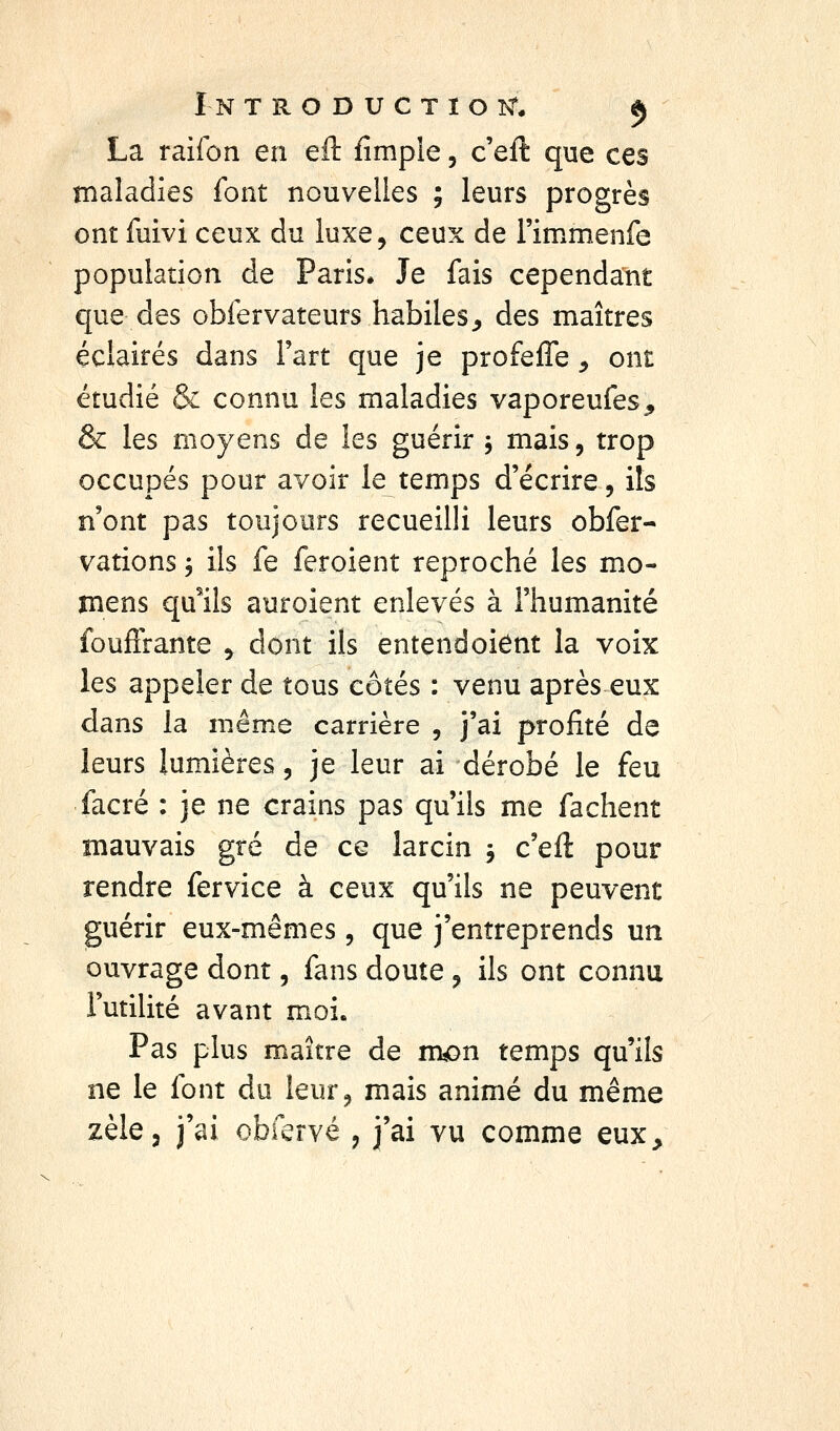La railôn en eft fimple, c'eft que ces maladies font nouvelles ; leurs progrès ont fuivi ceux du luxe, ceux de i'immenfe population de Paris* Je fais cependant que des obfervateurs habiles^ des maîtres éclairés dans l'art que je profelffe ^ ont étudié & connu les maladies vaporeufes, & les moyens de les guérir , mais, trop occupés pour avoir le temps d'écrire, ils n'ont pas toujours recueilli leurs obfer- vations, ils fe feroient reproché les mo- mens qu'ils auroient enlevés à l'humanité fouflrante , dont ils entend oient la voix les appeler de tous côtés : venu après eux dans la même carrière , j'ai profité de leurs lumières, je leur ai dérobé le feu facré : je ne crains pas qu'ils me fâchent mauvais gré de ce larcin -, c'eft pour rendre fervice à ceux qu'ils ne peuvent guérir eux-mêmes, que j'entreprends un ouvrage dont, fans doute , ils ont connu Futilité avant moi. Pas plus maître de nK>n temps qu'ils ne le font du leur, mais animé du même
