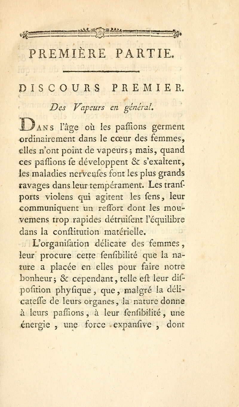 I ■II—III I mm'\yS^L^^^Y^^^^.^'^^'^A ^'^^y'*.*''''**^* PREMIÈRE PARTIE ÎSCOURS PREMIER. Z)es Vapeurs en généraL ANS l'âge où les paflions germent ordinairement dans le cœur des femmes^ elles n'ont point de vapeurs; mais, quand ces paffions fe développent & s'exaltent, les maladies nerveafes font les plus grands ravages dans leur tempérament. Les tranf- ports violens qui agitent les fens^ leur communiquent un reffort dont les mou- vemens trop rapides détruifent l'équilibre dans la confliturion matérielle. L'organifation délicate des femmes 5 leur procure cette fenfibilité que la na- ture a placée en elles pour faire notre bonheur j & cependant, telle eft leur dif- polîtion phyfîque 5 que, malgré la déli- cateffe de leurs organes ^ la nature donne à leurs pallions, à leur fenfibilité, une