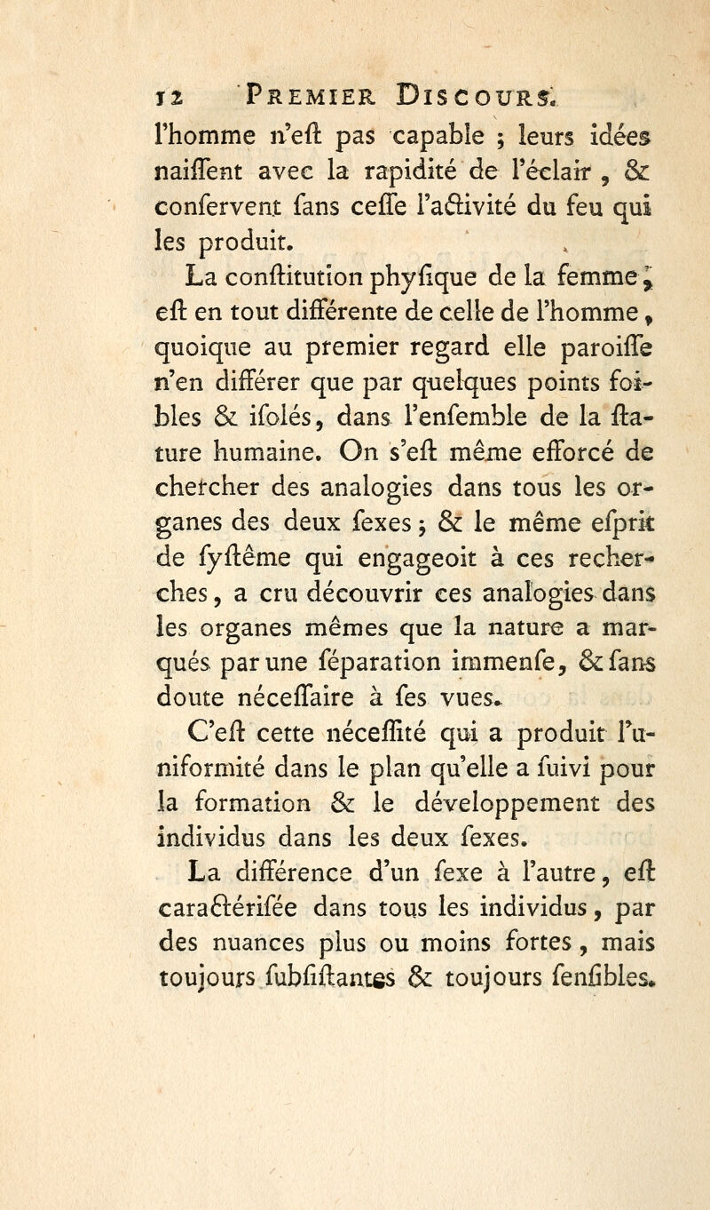 l'homme n'eft pas capable ; leurs idées naiffent avec la rapidité de réelair , & conferveat fans ceffe Faftivité du feu qui les produit. La conftitutîon phyfique de la femme^ efl: en tout différente de celle de l'homme, quoique au premier regard elle paroiffe n'en différer que par quelques points foi- blés & ifolés, dans l'enfemble de la fta- ture humaine. On s'efl même efforcé de chetcher des analogies dans tous les or- ganes des deux fexes j & le même efprit de fyflême qui engageoit à ces recher-» ches, a cru découvrir ces analogies dans les organes mêmes que la nature a mar- qués par une féparation immenfe, &fan^ doute néceffaire à fes vues.. C'eft cette nécelîité qui a produit fu- niformité dans le plan qu'elle a fuivi pour la formation & le développement des individus dans les deux {qxqs. La différence d'un fexe à l'autre, efl caraftérifée dans tous les individus, par des nuances plus ou moins fortes, mais toujours fubfiftantôs & toujours fenfibles*