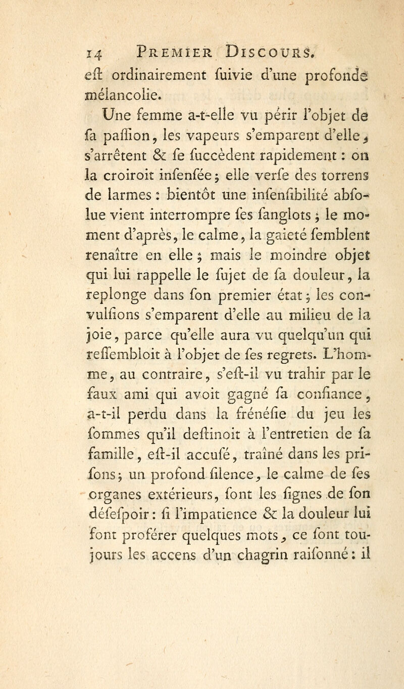 eit ordinairement fuivie d'une profonde xnélancolie. Une femme a-t-elle vu périr l'objet de fa paffion, les vapeurs s'emparent d'elle^ s'arrêtent & fe fuccèdent rapidement : on la croiroit infenfée j elle verfe des torrens de larmes : bientôt une infenfibilité abfo- lue vient interrompre fes fanglots ; le mo- ment d'après 5 le calme ^ la gaieté femblent renaître en elle ; mais le moindre objet qui lui rappelle le fujet de fa douleur ^ la replonge dans fon premier état j les con- vulfions s'emparent d'elle au milieu de la joie, parce qu'elle aura vu quelqu'un qui reffembioit à l'objet de fes regrets. Uhom- me, au contraire, s'eft-il vu trahir par le faux ami qui avoit gagné fa confiance 5 a-î-il perdu dans la frénéfie du jeu les fommes qu'il deftinoit à l'entretien de fa famille, eft-il accufé, traîné dans les pri- fonsj un profond fîlence^ le calme de fes organes extérieurs, font les fignes.de fon défefpoir : fi l'impatience & la douleur lui font proférer quelques mots^ ce font tou- jours les acceas d'un chagrin raifonné: il