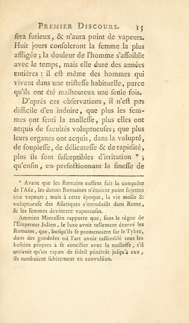 fera furieux ^ & n'aura point de vapeurs. Huit jours confoleront la femme la plus affligée j la douleur de Thomme s'afFoiblit avec le temps ^ mais elle dure des années entières : il eft même des hommes qui vivent dans une trifteffe habituelle, parce qu'ils ont été malheureux une feule fois. D'après ces obfervations ^ il neû. pas difficile d'en induire, que plus les fem- mes ont fenti la moîlefle^ plus elles ont acquis de facultés voluptueufes ; que plus leurs organes ont acquis 5 dans la voluptéj de foupieffe^ de délicateffe & de rapidité ^ plus ils font fufcepîibles d'irritation * 5 qu'enfin ^ en- perfeftionnant la fineffe de '^ Avant que les Romains eiiiTent fait la conquête de TAfie, les dames Romaines n'étoient point fujettes aux vapeurs 5 mais à cette époque, la vie molle 8c voluptueufe des AHatiques s'introduiiit dans Rome, & les femmes devinrent vaporeufes. Ammien Marcellin rapporte que, fous le règne de FEmpereur Julien , le luxe avoit tellement énervé les Romains , que, lorfqu ils fe promenoient fur leTybre, dans des gondoles ou fart avoit rallemblé tous les befoins propres à fe concilier avec la molleffe , s'il arrivoit qu'un rayon de foleil pénétrât jufqu'i eux ^ ils tombaient fubitemenc en convuliion.