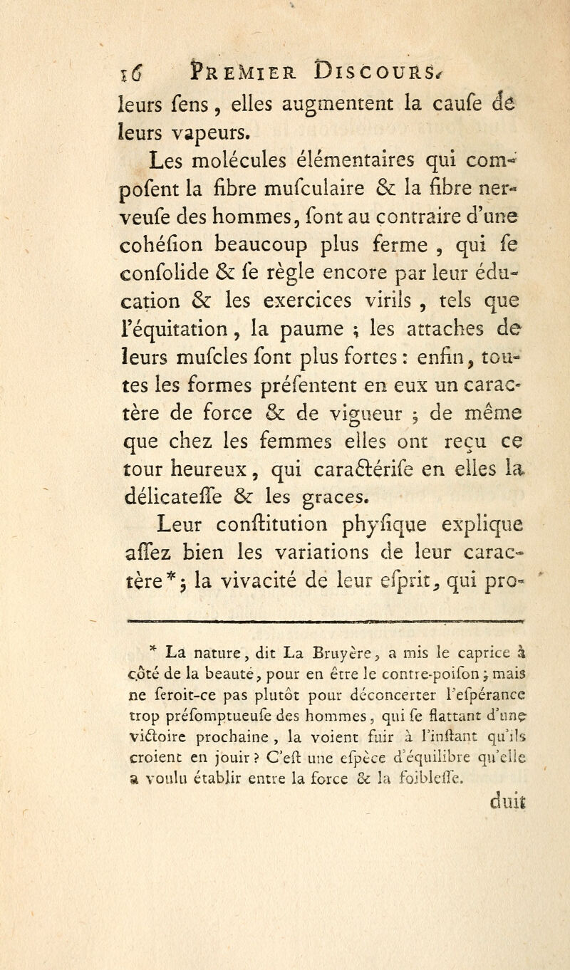 leurs fens, elles augmentent la caufe dô leurs vapeurs. Les molécules élémentaires qui com-^ pofent la fibre mufculaire & la fibre ner« veufe des hommes, font au contraire d'une cohéfion beaucoup plus ferme , qui fe confolide & fe règle encore par leur édu- cation & les exercices virils , tels que l'équitation, la paume ; les attaches de leurs mufcles font plus fortes : enfin, tou- tes les formes préfentent en eux un carac- tère de force & de vip;ueur ; de même que chez les femmes elles ont reçu ce tour heureux, qui caraftérife en elles la délicateffe & les grâces. Leur conftitution phyfique explique afiez bien les variations de leur carac- tère'''5 la vivacité de leur efprit^ qui pro* * La nature, dit La Bruyère> a mis le caprice h côté de la beauté, pour en être le contre-poifon j mais ne feroit-ce pas plutôt pour déconcerter l'efpérancc trop préfomptueufe des hommes, qui fe flattant d'unç- vidloire prochaine , la voient fuir à Tinftant qu'ils croient en jouir ? C'eil: une efpèce d'équilibre qu elle «i voulu établir entre la force 3c la foiblelTe. duit